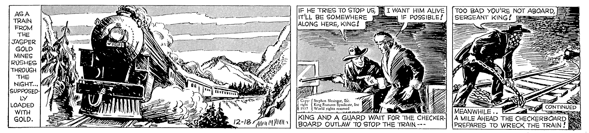 Line art OCR: IF HE TRIES TO STOP USI WANT HIM ALIVE IT'LL BE SOMEWHERE ALONG HEREKING! TOO BAD YOU'RE NOT ABOARDSERGEANT KING! AS A TRAIN FROM THE JASPER IF POSSIBLE! GOLD MINES RUSHES THROUGH THE NIGHT.. SUPPOSED- LY LOADED Cry (Strehern Skvingerfic ule Kne Feabures SenlicateIne World rights neerved MEANWHILE .. CONTINUED WITH GOLD. KING AND A GUARD WAIT FOR THE CHECKER- A MILE AHEAD THE CHECKERBOARD PREPARES TO WRECK THE TRAIN ! 12-18 n MPean BOARD OUTLAW TO STOP THE TRAIN- IF HE TRIES TO STOP USI WANT HIM ALIVE IT'LL BE SOMEWHERE ALONG HEREKING! TOO BAD YOU'RE NOT ABOARDSERGEANT KING! AS A TRAIN FROM THE JASPER IF POSSIBLE! GOLD MINES RUSHES THROUGH THE NIGHT.. SUPPOSED- LY LOADED Cry (Strehern Skvingerfic ule Kne Feabures SenlicateIne World rights neerved MEANWHILE .. CONTINUED WITH GOLD. KING AND A GUARD WAIT FOR THE CHECKER- A MILE AHEAD THE CHECKERBOARD PREPARES TO WRECK THE TRAIN ! 12-18 n MPean BOARD OUTLAW TO STOP THE TRAIN-