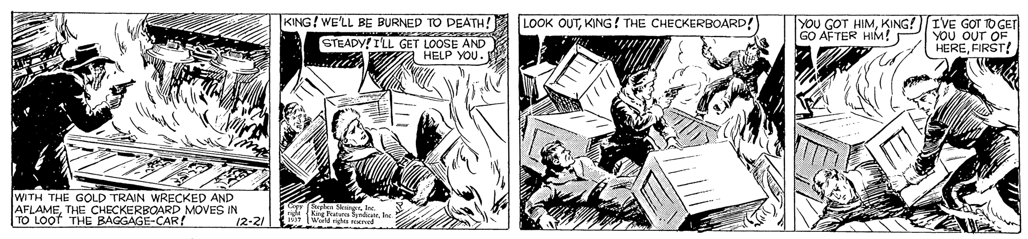 Comic book OCR: KING! WE'LL BE BURNED TD DEATH! LOOK OUTKING ! THE CHECKERBOARD! YOU GOT HIMKING![IVE GOT TO GET YOU OUT OF HEREFIRST! GO AFTER HIM! STEADY! I'LL GET LOOSE AND HELP YOU. WITH THE GOLD TRAIN WRECKED AND AFLAMETHE CHECKERBOARD MOVES IN TO LOof THE BAGGAGE-CAR ! Crpy (Stephen Sksing 2 righi Kire Fraturcs Syrdicate 1937 (Weld rights reerved" 12-21 KING! WE'LL BE BURNED TD DEATH! LOOK OUTKING ! THE CHECKERBOARD! YOU GOT HIMKING![IVE GOT TO GET YOU OUT OF HEREFIRST! GO AFTER HIM! STEADY! I'LL GET LOOSE AND HELP YOU. WITH THE GOLD TRAIN WRECKED AND AFLAMETHE CHECKERBOARD MOVES IN TO LOof THE BAGGAGE-CAR ! Crpy (Stephen Sksing 2 righi Kire Fraturcs Syrdicate 1937 (Weld rights reerved" 12-21