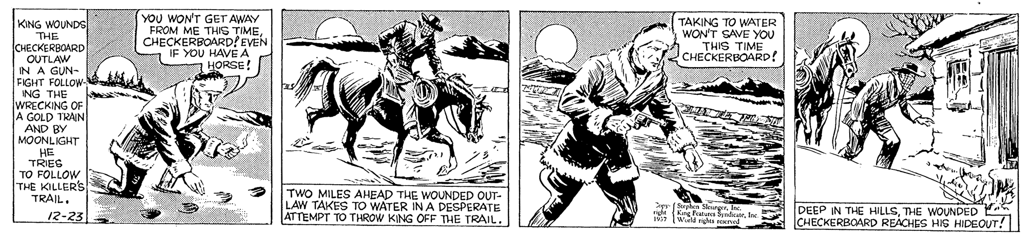 Illustration OCR: YOU WON'T GET AWAY FROM ME THIS TIME. CHECKERBOARD? EVEN IF YOU HAVE A HORSE! KING WOUNDS TAKING TO WATER WON'T SAVE YOU THIS TIME CHECKERBOARD! THE CHECKERBOARD OUTLAW IN A GUN- FIGHT FOLLOW- ING THE WRECKING OF A GOLD TRAIN AND BY MOONLIGHT HE TRIEG TO FOLLOW THE KILLER'S TRAILTWO MILES AHEAD THE WOUNDED OUT- LAW TAKES TO WATER IN A DESPERATE ATTEMPT TO THROW KING OFF THE TRAIL. pr ( Surphen SleurgerI right King Peatures SyndicateIMS Wield rights reerved DEEP IN THE HILLSTHE WOUNDED CHECKERBOARD REACHES HIS HIDEOUT! 12-23 YOU WON'T GET AWAY FROM ME THIS TIME. CHECKERBOARD? EVEN IF YOU HAVE A HORSE! KING WOUNDS TAKING TO WATER WON'T SAVE YOU THIS TIME CHECKERBOARD! THE CHECKERBOARD OUTLAW IN A GUN- FIGHT FOLLOW- ING THE WRECKING OF A GOLD TRAIN AND BY MOONLIGHT HE TRIEG TO FOLLOW THE KILLER'S TRAILTWO MILES AHEAD THE WOUNDED OUT- LAW TAKES TO WATER IN A DESPERATE ATTEMPT TO THROW KING OFF THE TRAIL. pr ( Surphen SleurgerI right King Peatures SyndicateIMS Wield rights reerved DEEP IN THE HILLSTHE WOUNDED CHECKERBOARD REACHES HIS HIDEOUT! 12-23