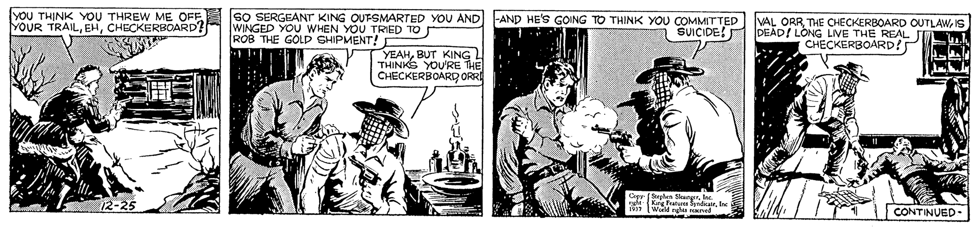 Publication OCR: YOU THINK YOU THREW ME OFF SO SERGEANT KING OUTSMARTED YOU AND YOUR TRAILCHECKERBOARD? WINGED YOU WHEN YOU TRIED TO ROB THE GOLD SHIPMENT! -AND HE'S GOING TO THINK YOU COMMITTED SUICIDE! VAL ORRIS DEAD! LONG LIVE THE REAL CHECKERBOARD? YEAHBUT KING THINKS YOURE THE CHECKERBOARD ORRA Copy ( Sephen Stennger12-25 peht-King Fratores SyndicatrInc 1917 World ngh rened CONTINUED - YOU THINK YOU THREW ME OFF SO SERGEANT KING OUTSMARTED YOU AND YOUR TRAILCHECKERBOARD? WINGED YOU WHEN YOU TRIED TO ROB THE GOLD SHIPMENT! -AND HE'S GOING TO THINK YOU COMMITTED SUICIDE! VAL ORRTHE CHECKERBOARD OUTLAWIS DEAD! LONG LIVE THE REAL CHECKERBOARD? YEAHBUT KING THINKS YOURE THE CHECKERBOARD ORRA Copy ( Sephen Stennger12-25 peht-King Fratores SyndicatrInc 1917 World ngh rened CONTINUED -