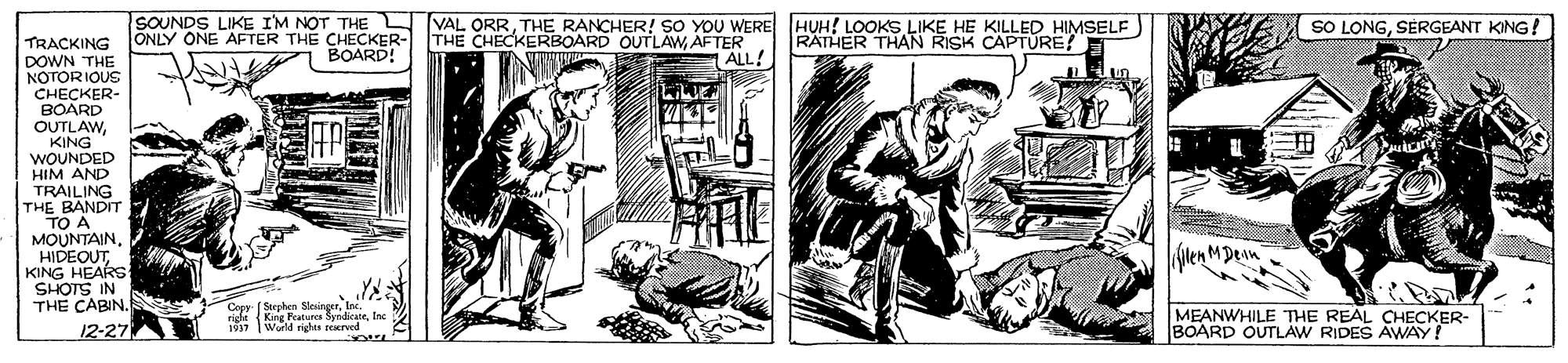 Newspaper OCR: SOUNDS LIKE I'M NOT THE L VAL ORRTHE RANCHER! SO YOU WERE HUH! LOOKS LIKE HE KILLED HIMSELF SO LONGSÉRGEANT KING! TRACKING ONLY ONE AFTER THE CHECKER- DOWN THE NOTORIOUS CHECKER- THE CHECKERBOARD OUTLAWAFTER RATHER THAN RISK CAPTÜRE? BOARD! ALL! BOARD OUTLAWKING WOUNDED HIM AND TRAILING THE BANDIT TO A MOUNTAINHIDEOUT KING HEARSs SHOTS IN THE CABIN. Coes- (Strphen SloingerInc 937 Wold righes reerved MEANWHILE THE REAL CHECKER- BOARD OUTLAW RIDES AWAY! 12-27 SOUNDS LIKE I'M NOT THE L VAL ORRTHE RANCHER! SO YOU WERE HUH! LOOKS LIKE HE KILLED HIMSELF SO LONGSÉRGEANT KING! TRACKING ONLY ONE AFTER THE CHECKER- DOWN THE NOTORIOUS CHECKER- THE CHECKERBOARD OUTLAWAFTER RATHER THAN RISK CAPTÜRE? BOARD! ALL! BOARD OUTLAWKING WOUNDED HIM AND TRAILING THE BANDIT TO A MOUNTAINHIDEOUT KING HEARSs SHOTS IN THE CABIN. Coes- (Strphen Sloingerride King Featuro SendicaneInc 937 Wold righes reerved MEANWHILE THE REAL CHECKER- BOARD OUTLAW RIDES AWAY! 12-27
