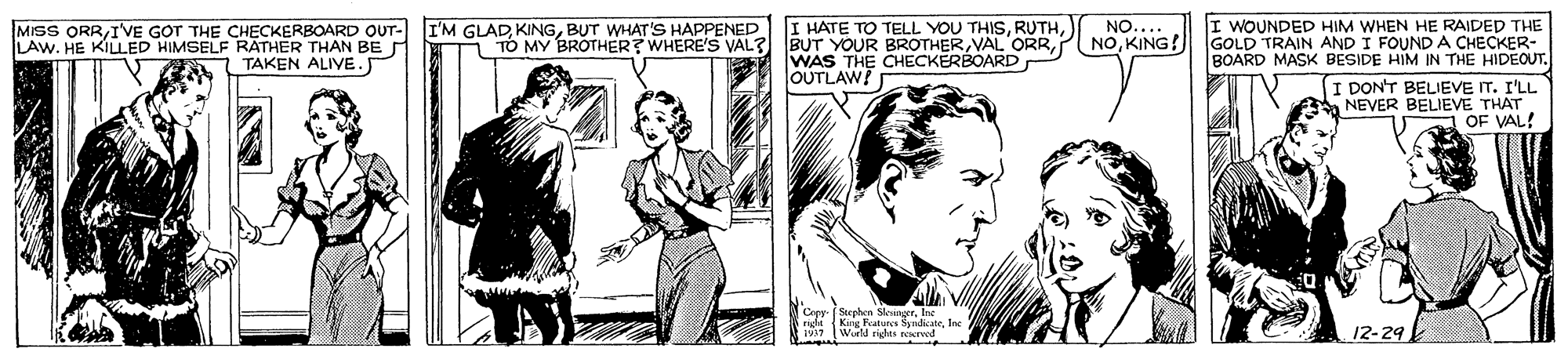Art OCR: I HATE TO TELL YOU THISWAS THE CHECKERBOARD OUTLAW! I WOUNDED HIM WHEN HE RAIDED THE NOKING! GOLD TRAIN AND I FOUND A CHECKER- BOARD MASK BESIDE HIM IN THE HIDEOUT. I DON'T BELIEVE IT. I'LL NEVER BELIEVE THAT OF VAL! I'M GLADBUT WHAT'S HAPPENED TO MY BROTHER? WHERE'S VAL? NO.... MISS ORRIVE GOT THE CHECKERBOARD OUT- LAW. HE KILLED HIMSELF RATHER THAN BE TAKEN ALIVE.J Ceer Suphen Skvinger. Ine 6right King Features SyrdicateIne 1937 Wurld rights reerved 12-29 I HATE TO TELL YOU THISBUT YOUR BROTHERVAL ORRWAS THE CHECKERBOARD OUTLAW! I WOUNDED HIM WHEN HE RAIDED THE NOKING! GOLD TRAIN AND I FOUND A CHECKER- BOARD MASK BESIDE HIM IN THE HIDEOUT. I DON'T BELIEVE IT. I'LL NEVER BELIEVE THAT OF VAL! I'M GLADBUT WHAT'S HAPPENED TO MY BROTHER? WHERE'S VAL? NO.... MISS ORRIVE GOT THE CHECKERBOARD OUT- LAW. HE KILLED HIMSELF RATHER THAN BE TAKEN ALIVE.J Ceer Suphen Skvinger. Ine 6right King Features SyrdicateIne 1937 Wurld rights reerved 12-29