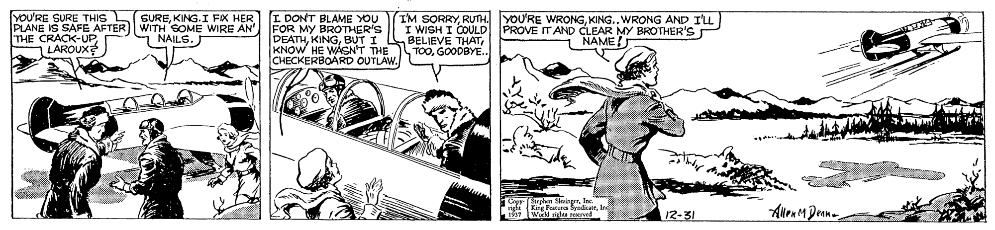 Parallel OCR: YOU'RE SURE THIS L PLANE IS SAFE AFTER WTH SOME WIRE AN" THE CRACK-UP1 LAROUX? SUREKING. I FIX HER I DONT BLAME YOU FOR MY BROTHER'S DEATHBUT I KNOW HE WASN'T THE CHECKERBOARD OUTLAW. I'M SORRYKING.. WRONG AND I'LL I WISH I COULD BELIEVE THATGOODBYE.. PROVE ITAND CLEAR MY BROTHER'S NAME! NAILS. AllenM Dean- 1917 World righa rarved 12-31 YOU'RE SURE THIS L PLANE IS SAFE AFTER WTH SOME WIRE AN" THE CRACK-UP1 LAROUX? SUREKING. I FIX HER I DONT BLAME YOU FOR MY BROTHER'S DEATHBUT I KNOW HE WASN'T THE CHECKERBOARD OUTLAW. I'M SORRYRUTH. YOU'RE WRONGKING.. WRONG AND I'LL I WISH I COULD BELIEVE THATGOODBYE.. PROVE ITAND CLEAR MY BROTHER'S NAME! NAILS. AllenM Dean- 1917 World righa rarved 12-31
