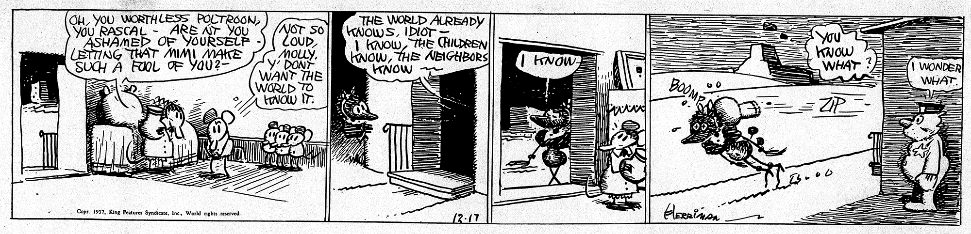 Rectangle OCR: OH) YOU' RASCAL ASHAMED OF YOURSELF LETTING THAT MIMI MAKE SUCH A FOOL OF YOU2- NOT SO LOUD MOLLY. THE WORLD ALREADY HNOWSIDIOT= I KNOWTHE CHILDREN NOwTHE NEIGHBORS KNOW ARE NT YOU You KNOw WHAT I KNOW- Sy DONT WANT THE WORLD TO tENOW IT. BOOME WONDER WHATZIP Copr. 1917World nghes srved. 12-17 OHYOU WORTHLESS POLTROON) YOU' RASCAL ASHAMED OF YOURSELF LETTING THAT MIMI MAKE SUCH A FOOL OF YOU2- NOT SO LOUD MOLLY. THE WORLD ALREADY HNOWSIDIOT= I KNOWTHE CHILDREN NOwTHE NEIGHBORS KNOW ARE NT YOU You KNOw WHAT I KNOW- Sy DONT WANT THE WORLD TO tENOW IT. BOOME WONDER WHATZIP Copr. 1917King Pans Syndic. IneWorld nghes srved. 12-17