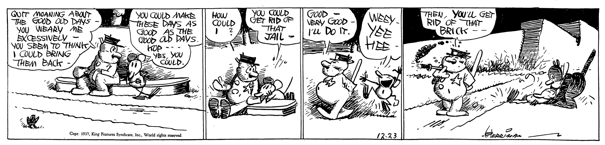 Fictional character OCR: QUIT MOANING ABOUT THE GOOD OLD DAYS YOU WBARY E EXCESSIVELY - YOU SBEM TO THIN I COULD BRING THEM BACK YOu COULD GET RID OF THAT JÄIL - YOU COULD MAKE THESE DAYS AS GOOD AS THE GOOD Ab DAYSS GOOD - VERY GoOD Iu DO IT. WEEY- YE HEE THENYOU'LL GET RID OF THAT BRICK HOW COULD YESYOU COULD. Copr. 1937World rights reserved 13:33 QUIT MOANING ABOUT THE GOOD OLD DAYS YOU WBARY E EXCESSIVELY - YOU SBEM TO THIN I COULD BRING THEM BACK YOu COULD GET RID OF THAT JÄIL - YOU COULD MAKE THESE DAYS AS GOOD AS THE GOOD Ab DAYSS GOOD - VERY GoOD Iu DO IT. WEEY- YE HEE THENYOU'LL GET RID OF THAT BRICK HOW COULD YESYOU COULD. Copr. 1937King Features SyndicaneWorld rights reserved 13:33