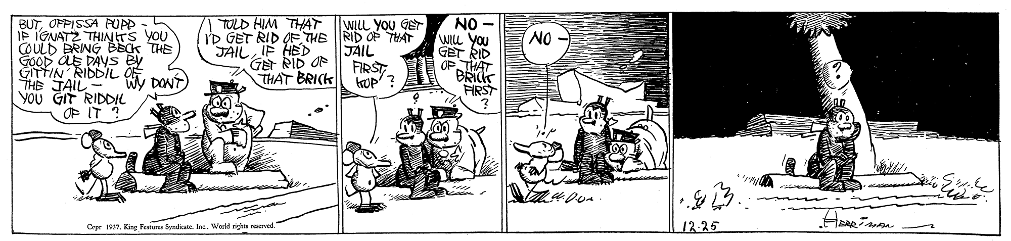 Monochrome OCR: BUTOFPISSA PUPP IP IGNATZ THINTS YOU COULD BRING BEK THE GOOD AE DAYS B GITTIN RIDDIL THE JAIL YoU GIT RIDDIL P T? TOLD HIM THAT NO WILL you GET RID OP THAT BRICK FIRST WLLL YOU GET I'D GET RID OFE THE RID OF THAT JAIL FIRST top' ? NO JAIL IF HED GE RID OF THAT BRICK DONT Cepr 1937King Features Syndicane. Inc. World rights reserved 12:25 BUTOFPISSA PUPP IP IGNATZ THINTS YOU COULD BRING BEK THE GOOD AE DAYS B GITTIN RIDDIL THE JAIL YoU GIT RIDDIL P T ? TOLD HIM THAT NO WILL you GET RID OP THAT BRICK FIRST WLLL YOU GET I'D GET RID OFE THE RID OF THAT JAIL FIRST top' ? NO JAIL IF HED GE RID OF THAT BRICK DONT Cepr 1937King Features Syndicane. Inc. World rights reserved 12:25