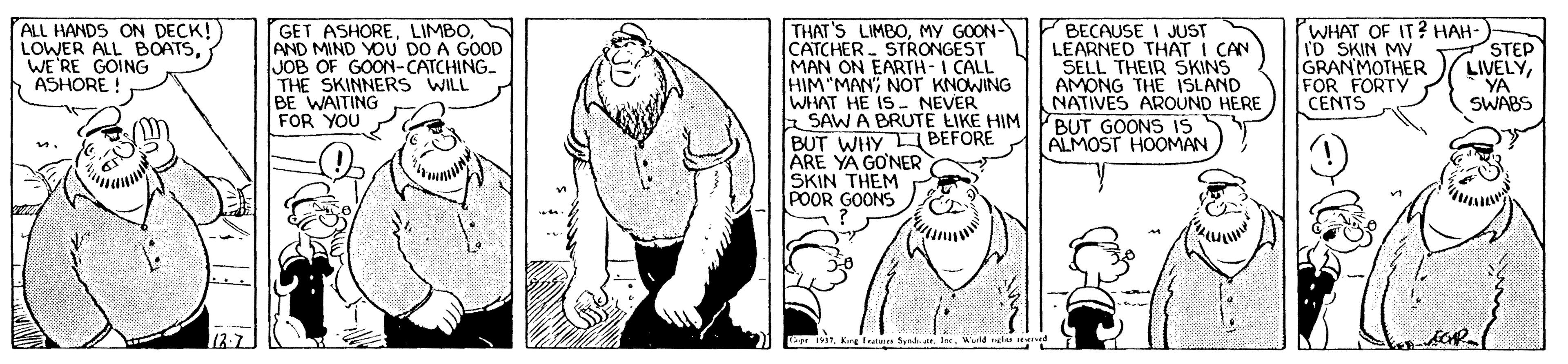 Line art OCR: ALL HANDS ON DECK! LOWER ALL BOATSWE RE GOING ASHORE! GET ASHOREAND MIND YOU DO A GOOD JOB OF GOON-CATCHING. THE SKINNERS WILL BE WAITING FOR YOU THAT'S LIMBOMY GOON- CATCHER STRONGEST MAN ON EARTH-I CALL HIM "MAN; NOT KNOWING WHAT HE IS- NEVER a SAW A BRUTE EIKE HIM BUT WHY BEFORE ARE YA GO'NER SKIN THEM POOR GOONS BECAUSE I JUST LEARNED THAT I CAN SELL THEIR SKINS AMONG THE ISLAND NATIVES AROUND HERE WHAT OF IT? HAH-) I'D SKIN MV GRANMOTHER FOR FORTY CENTS STEP LIVELYYA SWABS BUT GOONS IS ALMOST HOOMAN 12-7 rKng tat Sndh.a. Iee. Warid l ed ALL HANDS ON DECK! LOWER ALL BOATSWE RE GOING ASHORE! GET ASHOREAND MIND YOU DO A GOOD JOB OF GOON-CATCHING. THE SKINNERS WILL BE WAITING FOR YOU THAT'S LIMBOMY GOON- CATCHER STRONGEST MAN ON EARTH-I CALL HIM "MAN; NOT KNOWING WHAT HE IS- NEVER a SAW A BRUTE EIKE HIM BUT WHY BEFORE ARE YA GO'NER SKIN THEM POOR GOONS BECAUSE I JUST LEARNED THAT I CAN SELL THEIR SKINS AMONG THE ISLAND NATIVES AROUND HERE WHAT OF IT? HAH-) I'D SKIN MV GRANMOTHER FOR FORTY CENTS STEP LIVELYYA SWABS BUT GOONS IS ALMOST HOOMAN 12-7 rKng tat Sndh.a. Iee. Warid l ed
