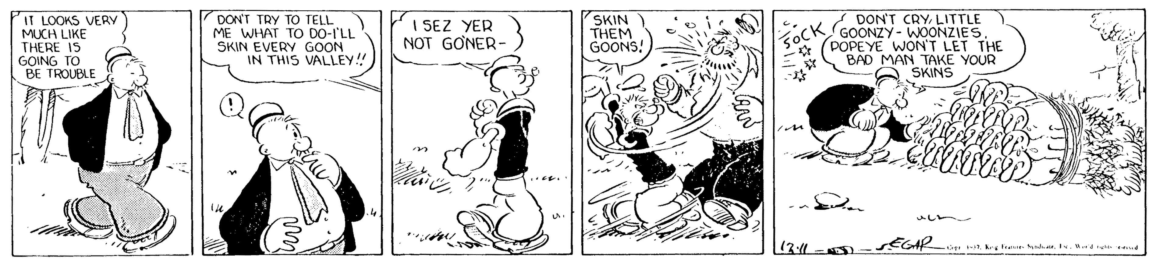 Fictional character OCR: IT LOOKS VERY MUCH LIKE THERE IS GOING TO BE TROUBLE DON'T TRY TO TELL ME WHAT TO DO-I'LL SKIN EVERY GOON IN THIS VALLEY! SKIN THEM GOONS! DON'T CRYLITTLE GOONZY- WOONZIES* (POPEYE WON'T LET THE BAD MAN TAKE YOUR SKINS I SEZ YER NOT GONER- 5OCK ?? ? (3:4 SEGAR 1k trane.ndr. I. W.dre t IT LOOKS VERY MUCH LIKE THERE IS GOING TO BE TROUBLE DON'T TRY TO TELL ME WHAT TO DO-I'LL SKIN EVERY GOON IN THIS VALLEY! SKIN THEM GOONS! DON'T CRYLITTLE GOONZY- WOONZIES* (POPEYE WON'T LET THE BAD MAN TAKE YOUR SKINS I SEZ YER NOT GONER- 5OCK ? ? ? (3:4 SEGAR 1k trane.ndr. I. W.dre t