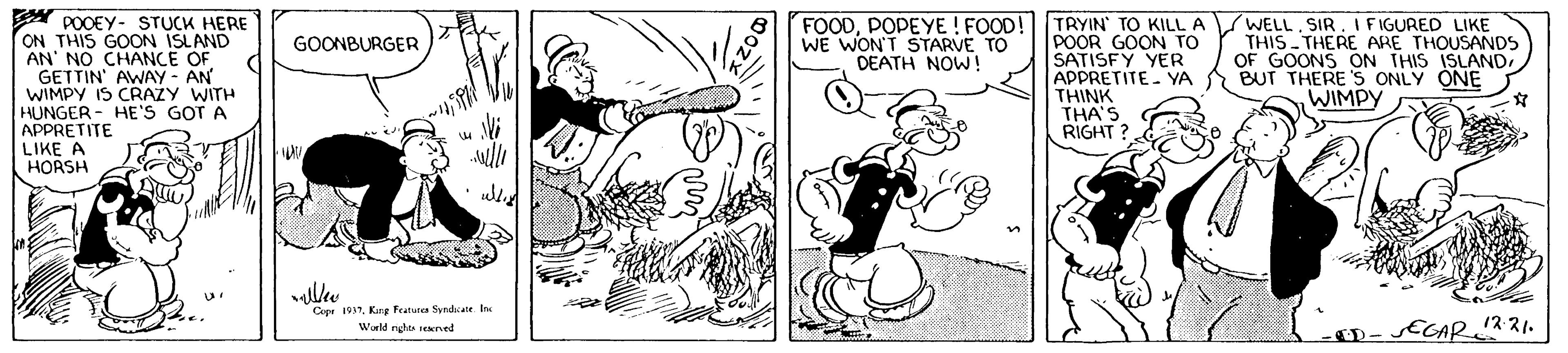 Adaptation OCR: A POOEY- STUCK HERE ON THIS GOON ISLAND AN' NO CHANCE OF GETTIN AWAY - AN WIMPY IS CRAZY WITH HUNGER - HE'S GOT A APPRETITE LIKE A HORSH FOODPOPEYE ! FOOD! TRYIN TO KILL A WE WON'T STARVE TO DEATH NOW! WELL. SIR. I FIGURED LIKE THIS THERE ARE THOUSANDS OF GOONS ON THIS ISLANDPOOR GOON TO SATISFY YER APPRETITE YA A BUT THERE'S ONLY ONE THINK THA'S RIGHT ? GOONBURGER WIMPY Cep WKang Featutes Syndae In Wald rghs rekerved 12:21. D-ECAR" A POOEY- STUCK HERE ON THIS GOON ISLAND AN' NO CHANCE OF GETTIN AWAY - AN WIMPY IS CRAZY WITH HUNGER - HE'S GOT A APPRETITE LIKE A HORSH FOODPOPEYE ! FOOD! TRYIN TO KILL A WE WON'T STARVE TO DEATH NOW! WELL. SIR. I FIGURED LIKE THIS THERE ARE THOUSANDS OF GOONS ON THIS ISLANDPOOR GOON TO SATISFY YER APPRETITE YA A BUT THERE'S ONLY ONE THINK THA'S RIGHT ? GOONBURGER WIMPY Cep WKang Featutes Syndae In Wald rghs rekerved 12:21. D-ECAR"