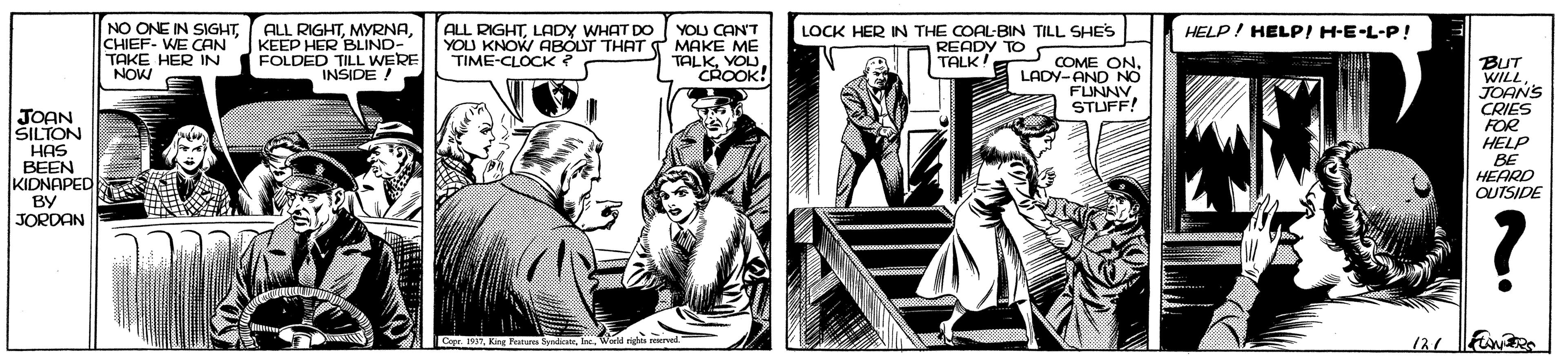 Fictional character OCR: NO ONE IN SIGHTCHIEF- WE CAN TAKE HER IN NOW ALL RIGHTKEEP HER BLIND- FOLDED TILL WERE INSIDE! ALL RIGHTLADY WHAT DO YOU CANT YOU KNOW ABOUT THAT T MAKE ME TALKVOU CROOK! LOCK HER IN THE COAL-BIN TILL SHES READY TO TALK! HELP/ HELPI H-E-L-P! TIME-CLOCK ? BUT WILLJOANS CRIES FOR HELP BE HEARD QUTSIDE COME ON. LADY-AND NO FLUNNYSTUFF! JOAN SILTON HAS BEEN KIDNAPED BY JORDAN Copr. 191World righ rved 121 NO ONE IN SIGHTCHIEF- WE CAN TAKE HER IN NOW ALL RIGHTKEEP HER BLIND- FOLDED TILL WERE INSIDE! ALL RIGHTLADY WHAT DO YOU CANT YOU KNOW ABOUT THAT T MAKE ME TALKVOU CROOK! LOCK HER IN THE COAL-BIN TILL SHES READY TO TALK! HELP/ HELPI H-E-L-P! TIME-CLOCK ? BUT WILLJOANS CRIES FOR HELP BE HEARD QUTSIDE COME ON. LADY-AND NO FLUNNYSTUFF! JOAN SILTON HAS BEEN KIDNAPED BY JORDAN Copr. 191Kng Fatns fediaWorld righ rved 121