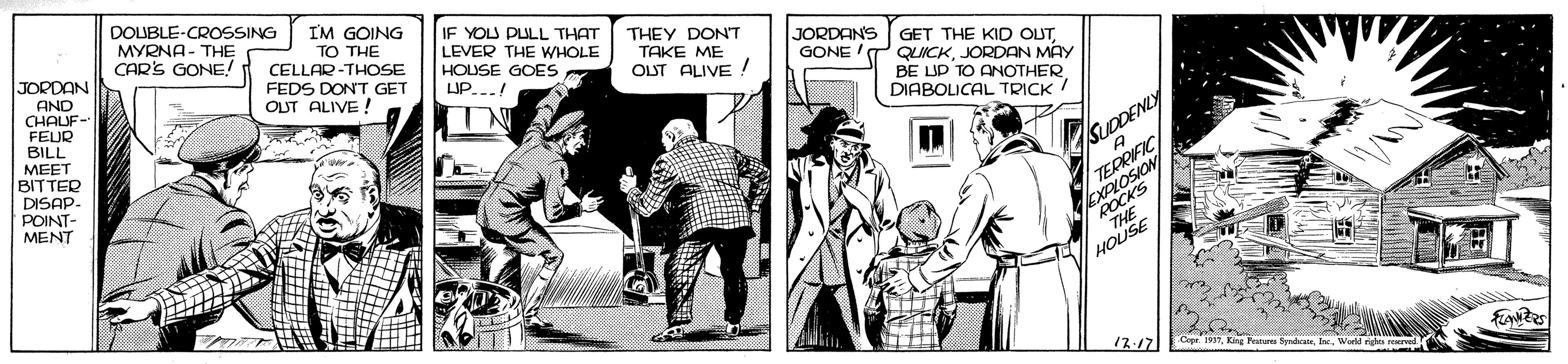 Conversation OCR: DOUBLE-CROSSING MYRNA- THE CAR'S GONE! I'M GOING TO THE CELLAR-THOSE FEDS DON'T GET OUT ALIVE ! IF YOU PULL THAT LEVER THE WHOLE HOUSE GOES LIP.-.! THEY DONT TAKE ME OUT ALIVE ! JORDANS GET THE KID OUT QUICKJORDAN MAY BE LUP TO ANOTHER DIABOLICAL TRICK/ JORDAN GONE AND CHALUF- FEUR BILL MEET BITTER DISAP- POINT- MENT A TERRIFIC EXPLOSION SUDDENLY ROCKS 17.17 DOUBLE-CROSSING MYRNA- THE CAR'S GONE! I'M GOING TO THE CELLAR-THOSE FEDS DON'T GET OUT ALIVE ! IF YOU PULL THAT LEVER THE WHOLE HOUSE GOES LIP.-.! THEY DONT TAKE ME OUT ALIVE ! JORDANS GET THE KID OUT QUICKJORDAN MAY BE LUP TO ANOTHER DIABOLICAL TRICK/ JORDAN GONE AND CHALUF- FEUR BILL MEET BITTER DISAP- POINT- MENT A TERRIFIC EXPLOSION SUDDENLY ROCKS 17.17