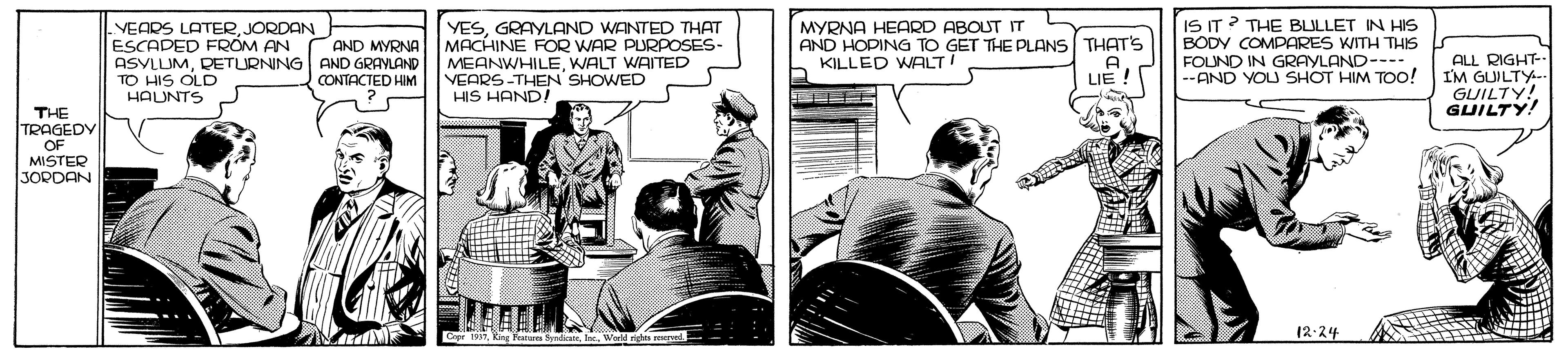 Comics OCR: VEADS LATERJORDAN ESCADED FROM AN ASYLUMRETURNING AND GRAYLAND TO HIS OLD HAUNTS YESGRAYLAND WANTED THAT MACHINE FOR WAR PURPOSES- MEANWHILEWALT WAITED VEARS-THEN SHOWED HIS HAND! MYRNA HEARD ABOUT IT AND HOPING TO GET THE PLANS THAT'S KILLED WALT! IS IT ? THE BLULLET IN HIS BODY COMPARES WITH THIS FOUND IN GRAYLAND---- TOO! AND MYRNA ALL RIGHT-- I'M GUILTY- GUILTY! GUILTY! CONTACTED HIM A LIE ! --AND YOU SHOT HIM T THE TRAGEDY OF MISTER JORDAN 12-24 VEADS LATERJORDAN ESCADED FROM AN ASYLUMRETURNING AND GRAYLAND TO HIS OLD HAUNTS YESGRAYLAND WANTED THAT MACHINE FOR WAR PURPOSES- MEANWHILEWALT WAITED VEARS-THEN SHOWED HIS HAND! MYRNA HEARD ABOUT IT AND HOPING TO GET THE PLANS THAT'S KILLED WALT! IS IT ? THE BLULLET IN HIS BODY COMPARES WITH THIS FOUND IN GRAYLAND---- TOO! AND MYRNA ALL RIGHT-- I'M GUILTY- GUILTY! GUILTY! CONTACTED HIM A LIE ! --AND YOU SHOT HIM T THE TRAGEDY OF MISTER JORDAN 12-24