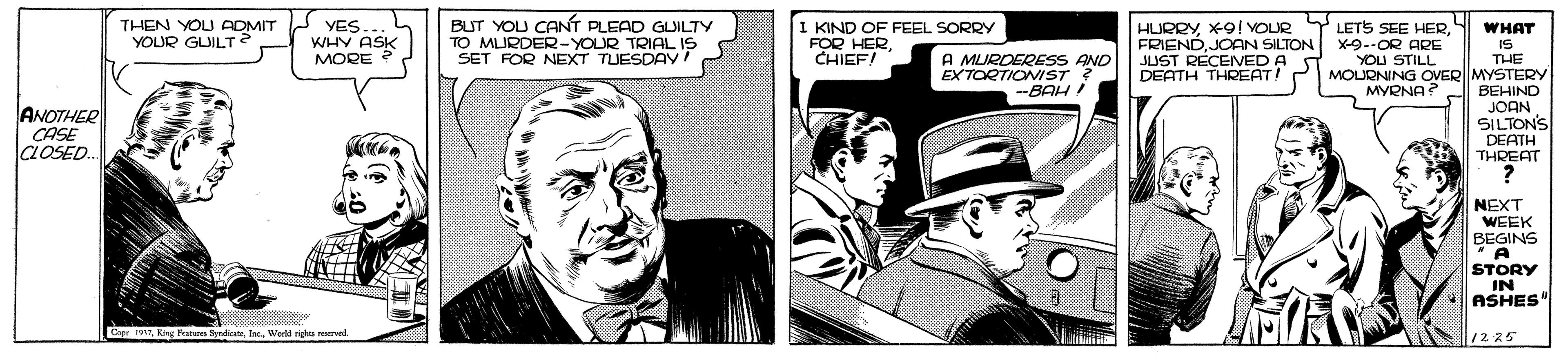 Illustration OCR: THEN YOU ADMIT A YOUR GUILT YES... WHY ASK MORE ? BUT YOU CANT PLEAD GUILTY TO MURDER-YOUR TRIAL IS SET FOR NEXT TUESDAY! KIND OF FEEL SORRY FOR HERCHIEF! HURRYX-9! VOUR FRIENDJOAN SILTON JUST RECEVED A S DEATH THREAT! LETS SEE HERX-9--OR ARE YOU STILL MOLRNING OVERMYSTERY MYRNA? WHAT IS THE A MURDERESS AND EXTORTIONIST ? --BAH ! BEHIND ANOTHER CASE CLOSED. JOAN SILTONS DEATH THREAT NEXT WEEK BEGINS STORY IN ASHES" Cipr 197. Kirg Patere ByndicatsWorld riu ved 12 25 THEN YOU ADMIT A YOUR GUILT YES... WHY ASK MORE ? BUT YOU CANT PLEAD GUILTY TO MURDER-YOUR TRIAL IS SET FOR NEXT TUESDAY! KIND OF FEEL SORRY FOR HERCHIEF! HURRYX-9! VOUR FRIENDJOAN SILTON JUST RECEVED A S DEATH THREAT! LETS SEE HERX-9--OR ARE YOU STILL MOLRNING OVERMYSTERY MYRNA? WHAT IS THE A MURDERESS AND EXTORTIONIST ? --BAH ! BEHIND ANOTHER CASE CLOSED. JOAN SILTONS DEATH THREAT NEXT WEEK BEGINS STORY IN ASHES" Cipr 197. Kirg Patere ByndicatsWorld riu ved 12 25