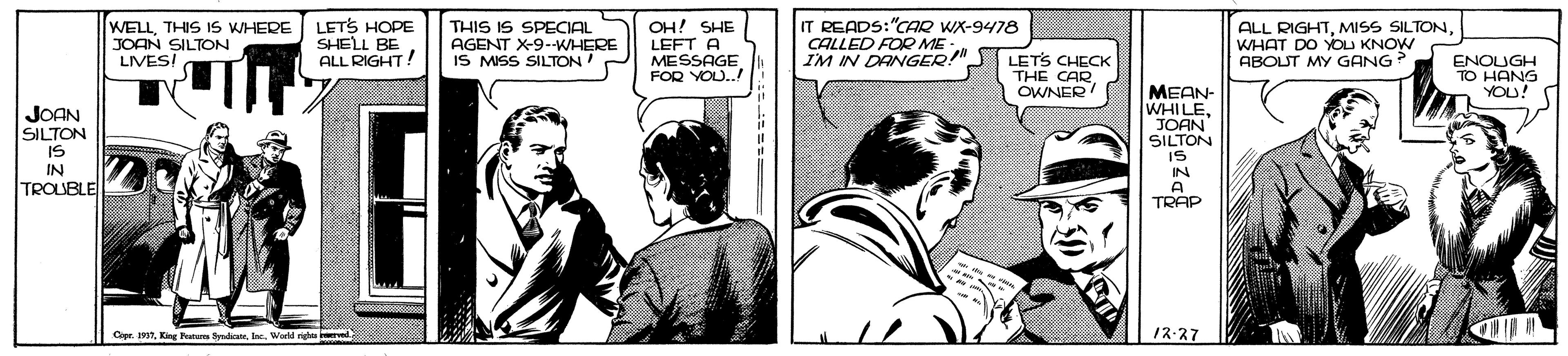 Conversation OCR: WELLTHIS IS WHERE JOAN SILTON LIVESI LETS HOPE SHELL BE ALL RIGHT! THIS IS SPECIAL AGENT X-9-WHERE IS MISS SILTON OH! SHE LEFT A MESSAGE FOR YOU.! IT READS:"CAR WX-9478 CALLED FOR ME IM IN DANGER!" ALL RIGHTWHAT DO YOU KNOW ABOUT MY GANG? LETS CHECK THE CAR OWNER ENOUGH TO HANG YOU! JOAN SILTON MEAN- WHILEJOAN SILTON SI IN TROUBLE IS IN A TRAP Cape TWorld righ ved 12-27 WELLTHIS IS WHERE JOAN SILTON LIVESI LETS HOPE SHELL BE ALL RIGHT! THIS IS SPECIAL AGENT X-9-WHERE IS MISS SILTON OH! SHE LEFT A MESSAGE FOR YOU.! IT READS:"CAR WX-9478 CALLED FOR ME IM IN DANGER!" ALL RIGHTMISS SILTONWHAT DO YOU KNOW ABOUT MY GANG? LETS CHECK THE CAR OWNER ENOUGH TO HANG YOU! JOAN SILTON MEAN- WHILEJOAN SILTON SI IN TROUBLE IS IN A TRAP Cape TKingr Parana SyadicannWorld righ ved 12-27