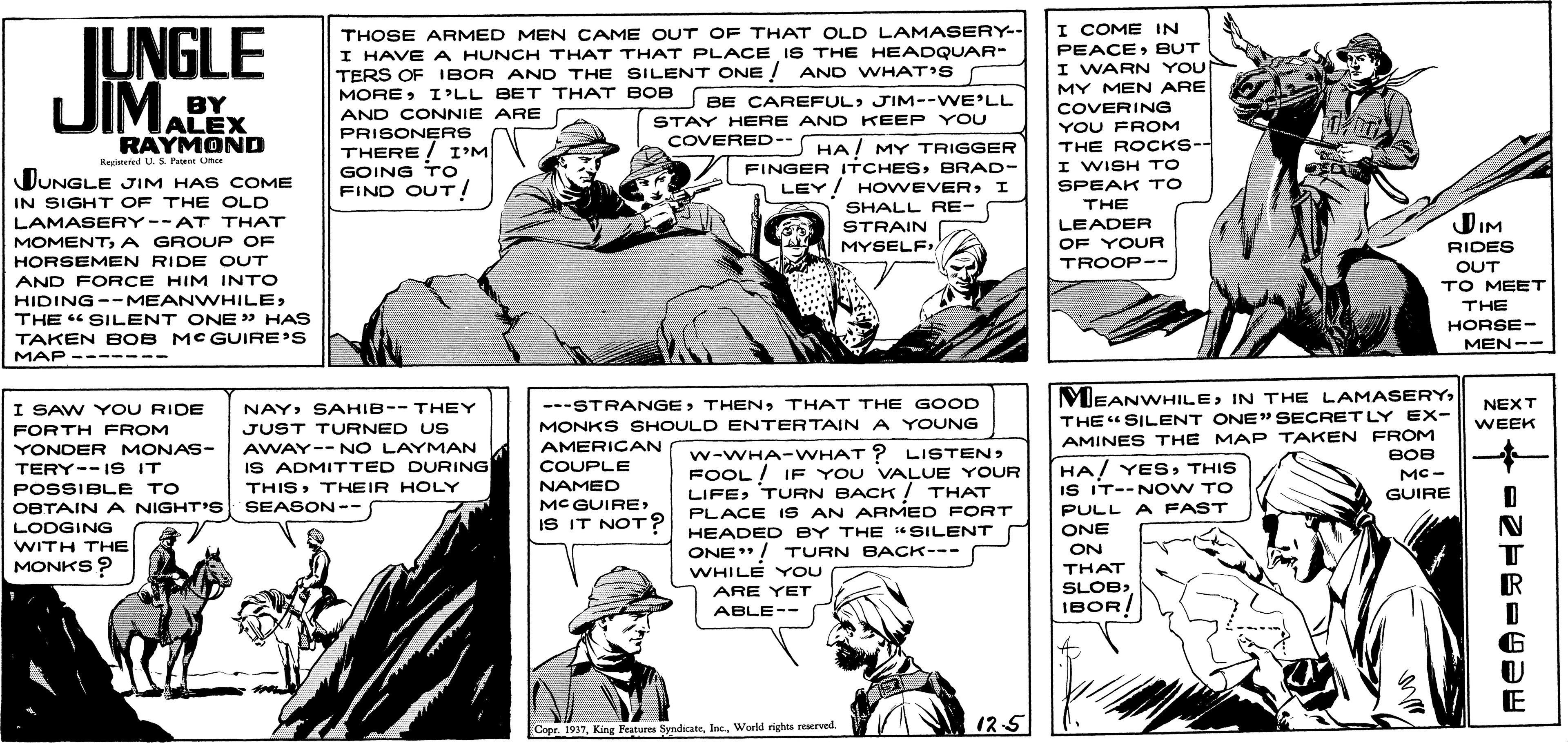 Line OCR: JUNGLE JIMALEX I COME IN PEACEBUT I WARN YOU MY MEN ARE THOSE ARMED MEN CAME OUT OF THAT OLD LAMASERY-- I HAVE A HUNCH THAT THAT PLACE IS THE HEADQUAR- TERS OF IBOR AND THE SILENT ONE ! AND WHAT'S BY MOREI'LL BET THAT BOB BE CAREFULJIM--WE'LL COVERING YOU FROM THE ROCKS-- I WISH TO SPEAK TO AND CONNIE ARE STAY HERE AND KEEP YOU COVERED-- HA/ MY TRIGGER PRISONERS THERE ! I'M GOING To FIND OUT! RAYMOND Kedtered U. s Fu Uhe JUNGLE JIM HAS COME IN SIGHT OF THE OLD LAMASERY--AT THAT MOMENT A GROUP OF FINGER ITCHESBRAD- LEY! HOWEVERI SHALL RE- THE DIM LEADER OF YOUR STRAIN MYSELFI RIDES HORSEMEN RIDE OUT TROOP-- OUT AND FORCE HIM INTO HIDING-- MEANWHILETHE " SILENT ONE» HAS TAKEN BOB MCGUIRE'S TO MEET THE HORSE- MEN-- MAP ------- MEANWHILEIN THE LAMASERY I SAW Y OU RIDE NAYSAHIB-- THEY ---STRANGETHAT THE GOOD NEXT THE" SILENT ONE" SECRET LY EX- AMINES THE MAP TAKEN FROM BOB FORTH FROM JUST TURNED US MONKS SHOULD ENTERTAIN A YOUNG WEEK AMERICAN AWAY-- NO LAYMAN IS ADMITTED DURING THISTHEIR HOLY YONDER MONAS- w-WHA-WHAT ? LISTENFOOL ! IF YOU VALUE YOUR LIFETURN BACK ! THAT PLACE IS AN ARMED FORT HA! YESTHIS IS IT--N OW TO PULL A FAST ONE TERY--IS IT COUPLE MC - NAMED MC GUIRE IS IT NOT? POSSIBLE TO GUIRE OBTAIN A NIGHT'S SEASON-- LODGING WITH THE MONKS ? HEADED BY THE "SILENT ONE"/ TURN BACK--- WHILE YOU ARE YET ON THAT SLOB) IBOR! ABLE-- E 12-5 Cepr. 1937World rights reserved. -2--4 ? JUNGLE JIMALEX I COME IN PEACEBUT I WARN YOU MY MEN ARE THOSE ARMED MEN CAME OUT OF THAT OLD LAMASERY-- I HAVE A HUNCH THAT THAT PLACE IS THE HEADQUAR- TERS OF IBOR AND THE SILENT ONE ! AND WHAT'S BY MOREI'LL BET THAT BOB BE CAREFULJIM--WE'LL COVERING YOU FROM THE ROCKS-- I WISH TO SPEAK TO AND CONNIE ARE STAY HERE AND KEEP YOU COVERED-- HA/ MY TRIGGER PRISONERS THERE ! I'M GOING To FIND OUT! RAYMOND Kedtered U. s Fu Uhe JUNGLE JIM HAS COME IN SIGHT OF THE OLD LAMASERY--AT THAT MOMENT A GROUP OF FINGER ITCHESBRAD- LEY! HOWEVERI SHALL RE- THE DIM LEADER OF YOUR STRAIN MYSELFI RIDES HORSEMEN RIDE OUT TROOP-- OUT AND FORCE HIM INTO HIDING-- MEANWHILETHE " SILENT ONE» HAS TAKEN BOB MCGUIRE'S TO MEET THE HORSE- MEN-- MAP ------- MEANWHILEIN THE LAMASERY I SAW Y OU RIDE NAYSAHIB-- THEY ---STRANGETHAT THE GOOD NEXT THE" SILENT ONE" SECRET LY EX- AMINES THE MAP TAKEN FROM BOB FORTH FROM JUST TURNED US MONKS SHOULD ENTERTAIN A YOUNG WEEK AMERICAN AWAY-- NO LAYMAN IS ADMITTED DURING THISTHEIR HOLY YONDER MONAS- w-WHA-WHAT ? LISTENFOOL ! IF YOU VALUE YOUR LIFETURN BACK ! THAT PLACE IS AN ARMED FORT HA! YESTHIS IS IT--N OW TO PULL A FAST ONE TERY--IS IT COUPLE MC - NAMED MC GUIRE IS IT NOT? POSSIBLE TO GUIRE OBTAIN A NIGHT'S SEASON-- LODGING WITH THE MONKS ? HEADED BY THE "SILENT ONE"/ TURN BACK--- WHILE YOU ARE YET ON THAT SLOB) IBOR! ABLE-- E 12-5 Cepr. 1937King Peatures SyndicateWorld rights reserved. -2--4 ?