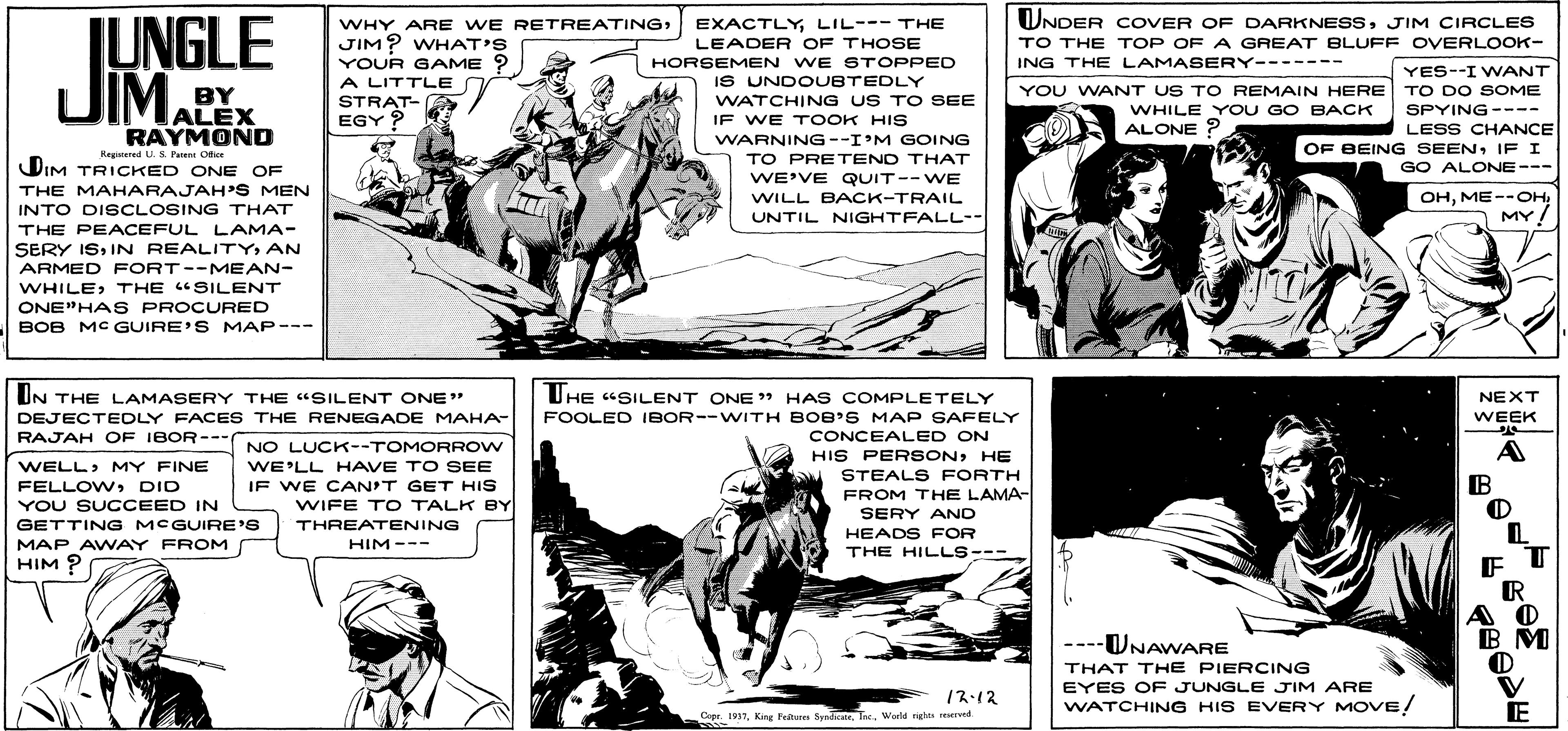 Line OCR: WNDER COVER OF DARKNESSJIM CIRCLES TO THE TOP OF A GREAT BLUFF OVERLOOK- IUNGLE JIM. WHY ARE WE RETREATINGLIL--- THE JIM? WHAT'S YOUR GAME ? A LITTLE STRAT- EGY ? LEADER OF THOSE HORSEMEN WE STOPPED ING THE LAMASERY------- YES--I WANT TO DO SOME SPYING ---- LESS CHANCE OF BEING SEENIF I GO ALONE--- IS UNDOUBTEDLY BY ALEX RAYMOND YOU WANT US TO REMAIN HERE WHILE Y OU GO BACK ALONE ? WATCHING US TO SEE IF WE T OOK HIS WARNING--I M GOING TO PRETEND THAT Reginered U. s. Parne Otice DIM TRICKED ONE OF THE MAHARAJAH'S MEN INTO DISCLOSING THAT WE'VE QUIT--WE WILL BACK-TRAIL OHMY! UNTIL NIGHTFALL-- THE PEACEFUL LAMA- SERY ISAN ARMED FORT--MEAN- WHILETHE "SILENT ONE"HAS PROCURED BOB MC GUIRE'S MAP--- UHE "SILENT ONE HAS COMPLETELY UN THE LAMASERY THE "SILENT ONE" DEJECTEDLY FACES THE RENEGADE MAHA- RAJAH OF IBOR--- NEXT FOOLED IBOR--WITH BOB'S MAP SAFELY CONCEALED ON HIS PER SONHE WEEK NO LUCK--TOMORROW A WELL> MY FINE FELLOWDID YOU SUCCEED IN WE'LL HAVE TO SEE STEALS FORTH FROM THE LAMA- B IF WE CAN'T GET HIS WIFE T O TALK BY THREATENING SERY ANO GETTING MCGUIRE'S MAP AWAY FROM HIM ? HEADS FOR THE HILLS--- HIM--- A O ----UNAWARE THAT THE PIERCING V E EYES OF JUNGLE JIM ARE 12:12 WATCHING HIS EVERY MOVE! Cepe. 931Warld nghs rered WNDER COVER OF DARKNESSJIM CIRCLES TO THE TOP OF A GREAT BLUFF OVERLOOK- IUNGLE JIM. WHY ARE WE RETREATINGLIL--- THE JIM? WHAT'S YOUR GAME ? A LITTLE STRAT- EGY ? LEADER OF THOSE HORSEMEN WE STOPPED ING THE LAMASERY------- YES--I WANT TO DO SOME SPYING ---- LESS CHANCE OF BEING SEENIF I GO ALONE--- IS UNDOUBTEDLY BY ALEX RAYMOND YOU WANT US TO REMAIN HERE WHILE Y OU GO BACK ALONE ? WATCHING US TO SEE IF WE T OOK HIS WARNING--I M GOING TO PRETEND THAT Reginered U. s. Parne Otice DIM TRICKED ONE OF THE MAHARAJAH'S MEN INTO DISCLOSING THAT WE'VE QUIT--WE WILL BACK-TRAIL OHMY! UNTIL NIGHTFALL-- THE PEACEFUL LAMA- SERY ISIN REALITYAN ARMED FORT--MEAN- WHILETHE "SILENT ONE"HAS PROCURED BOB MC GUIRE'S MAP--- UHE "SILENT ONE HAS COMPLETELY UN THE LAMASERY THE "SILENT ONE" DEJECTEDLY FACES THE RENEGADE MAHA- RAJAH OF IBOR--- NEXT FOOLED IBOR--WITH BOB'S MAP SAFELY CONCEALED ON HIS PER SONHE WEEK NO LUCK--TOMORROW A WELL> MY FINE FELLOWDID YOU SUCCEED IN WE'LL HAVE TO SEE STEALS FORTH FROM THE LAMA- B IF WE CAN'T GET HIS WIFE T O TALK BY THREATENING SERY ANO GETTING MCGUIRE'S MAP AWAY FROM HIM ? HEADS FOR THE HILLS--- HIM--- A O ----UNAWARE THAT THE PIERCING V E EYES OF JUNGLE JIM ARE 12:12 WATCHING HIS EVERY MOVE! Cepe. 931Kirg Feteres Syndicaie. TncWarld nghs rered