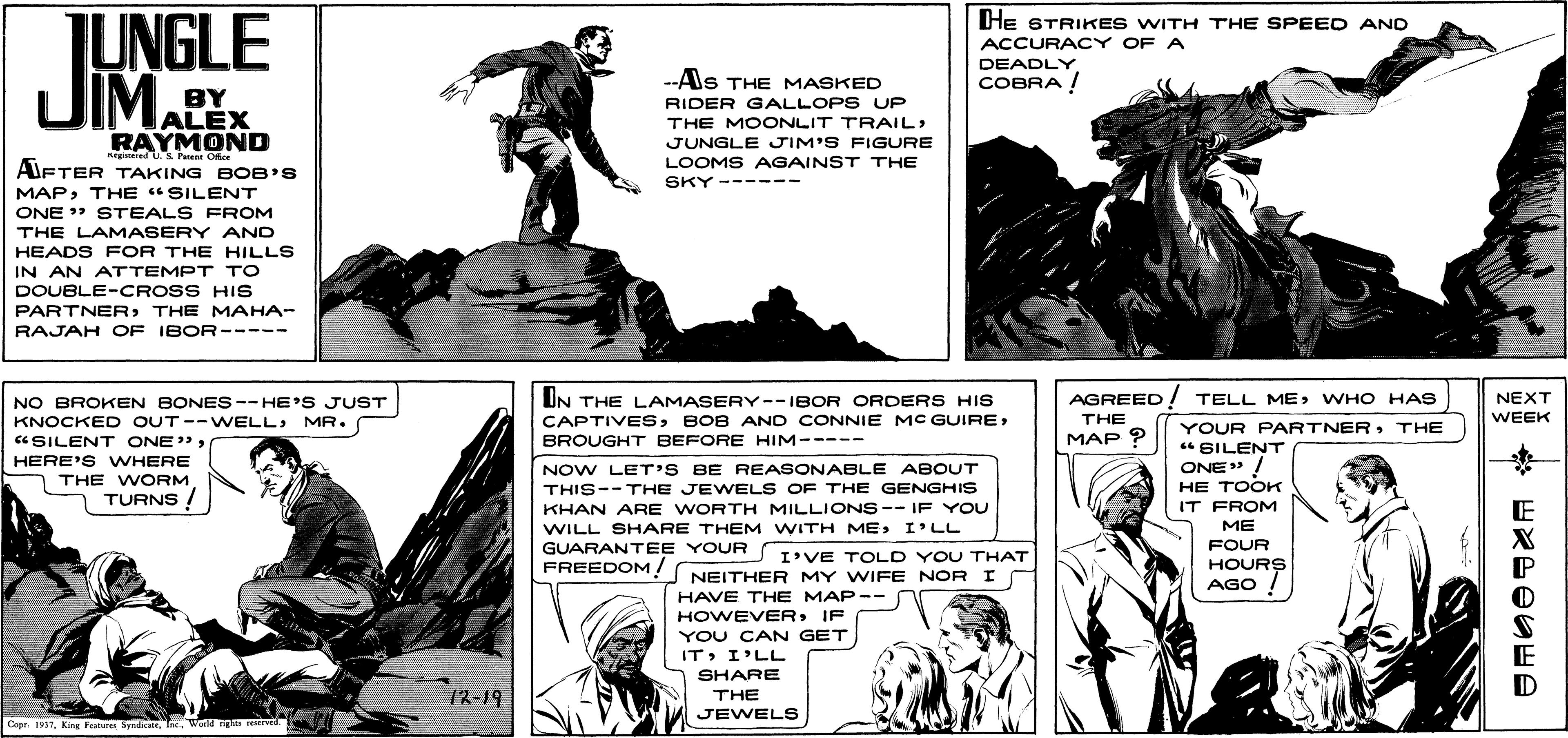 Art OCR: JEE TUNGLE JIMA He STRIKES WITH THE SPEED AND ACCURACY OF A DEADLY COBRA ! --Als THE MASKED BY ALEX RAYMOND RIDER GALLOPS UP THE MOONLIT TRAIL: JUNGLE JIM'S FIGURE nagitered U.s Pen Oce LOOMS AGAINST THE AIFTER TAKING BOB'S SKY------ MAPTHE "SILENT ONE " STEALS FROM THE LAMASERY AND HEADS FOR THE HILLS IN AN ATTEMPT TO DOUBLE-CROSS HIS PARTNER THE MAHA- RAJAH OF IBOR----- UN THE LAMASERY--IBOR ORDERS HIS CAPTIVESWHO HAS THE NO BROKEN BONES-- HE'S JUST NEXT KNOCKED OUT--WELLMR. WEEK YOUR FPARTNERTHE " SILENT ONE" ! “SILENT ONE"BROUGHT BEFORE HIM----- MAP ? HERE'S WHERE THE WORM TURNS ! NOW LET'S BE REASONABLE ABOUT HE TOOK THIS--THE JEWELS OF THE GENGHIS KHAN ARE WORTH MILLIONS-- IF YOU WILL SHARE THEM WITH MEI'LL GUARANTEE YOUR IT FROM ME FOUR I'VE TOLD YOU THAT HOURS AGO / FREEDOM NEITHER MY WIFE NOR I HAVE THE MAP- HOWEVERIF YOU CAN GET - ITI'LL SHARE 12-19 THE JEWELS Copr 1917World rig JEE TUNGLE JIMA He STRIKES WITH THE SPEED AND ACCURACY OF A DEADLY COBRA ! --Als THE MASKED BY ALEX RAYMOND RIDER GALLOPS UP THE MOONLIT TRAIL: JUNGLE JIM'S FIGURE nagitered U.s Pen Oce LOOMS AGAINST THE AIFTER TAKING BOB'S SKY------ MAPTHE "SILENT ONE " STEALS FROM THE LAMASERY AND HEADS FOR THE HILLS IN AN ATTEMPT TO DOUBLE-CROSS HIS PARTNER THE MAHA- RAJAH OF IBOR----- UN THE LAMASERY--IBOR ORDERS HIS CAPTIVESBOB AND CONNIE MC GUIREAGREED! TELL MEWHO HAS THE NO BROKEN BONES-- HE'S JUST NEXT KNOCKED OUT--WELLMR. WEEK YOUR FPARTNERTHE " SILENT ONE" ! “SILENT ONE"BROUGHT BEFORE HIM----- MAP ? HERE'S WHERE THE WORM TURNS ! NOW LET'S BE REASONABLE ABOUT HE TOOK THIS--THE JEWELS OF THE GENGHIS KHAN ARE WORTH MILLIONS-- IF YOU WILL SHARE THEM WITH MEI'LL GUARANTEE YOUR IT FROM ME FOUR I'VE TOLD YOU THAT HOURS AGO / FREEDOM NEITHER MY WIFE NOR I HAVE THE MAP- HOWEVERIF YOU CAN GET - ITI'LL SHARE 12-19 THE JEWELS Copr 1917King Festire SndiceWorld rig