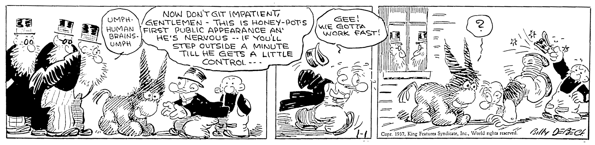 Interaction OCR: NOW DON'TGIT IMPATIENTGENTLEMEN - THIS IS HONEY-POT s GEE! ME GOTTA WORK FAST! UMPH- HUMAN FIRST PUBLIC APPEARANCE AN' BRAINS- UMPH HE'S NERVOUS -- IF You'LL STEP OUTSIDE A MINUTE TILL HE GETS A LITTLE CONTROL --. Copr. 1937World nghta reacrved. Billy DFBECA NOW DON'TGIT IMPATIENTGENTLEMEN - THIS IS HONEY-POT s GEE! ME GOTTA WORK FAST! UMPH- HUMAN FIRST PUBLIC APPEARANCE AN' BRAINS- UMPH HE'S NERVOUS -- IF You'LL STEP OUTSIDE A MINUTE TILL HE GETS A LITTLE CONTROL --. Copr. 1937King Features SyndicateWorld nghta reacrved. Billy DFBECA