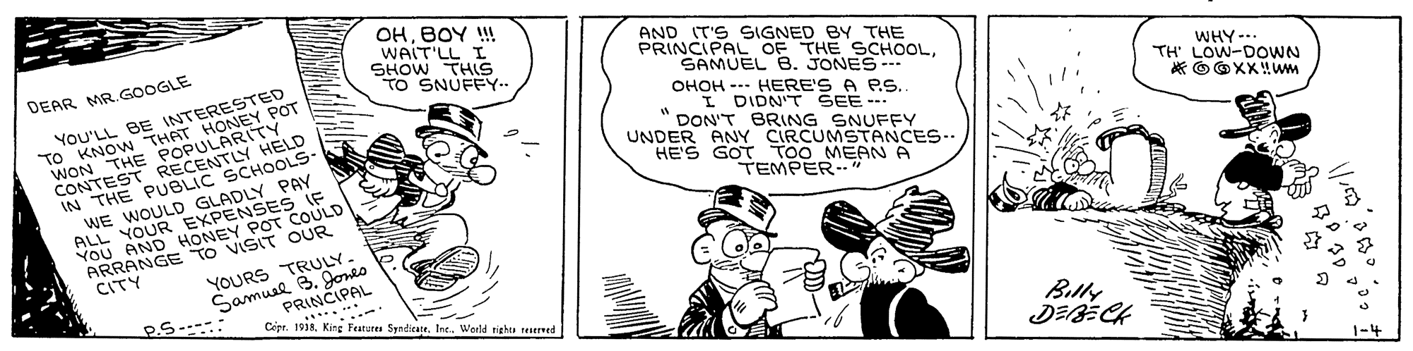 Line OCR: OHBOY ! WAIT'LL I SHOW THIS TO SNUFFY.. AND IT'S SIGNED BY THE PRINCIPAL OF THE SCHOOLSAMUEL B. JONES DEAR MR.GOOGLE Yo'LL BE INTERESTED TO KNOW THAT HONEY POT WON THE POPULARITY CONTEST RECENTLY HELD IN THE PUBLIC SCHOOLS WE WOULD GLADLY PAY ALL YOUR EXPENSES IF YOU AND HONEY POT COULD ARRANGE TO VISIT OUR WHY--.. TH' LOW-DOWN OHOH --- HERE'S A PS. I DIDN'T SEE- DON'T BRING SNUFFY UNDER ANY CIRCUMSTANCES-- HE'S GOT TOO MEAN A * OOXX!wm TEMPER YOURS TRULY. Samusl 3. Jones CITY Cépr. 19i. King Features Syndicate. Int. World righe reserved Billy ? G OHBOY ! WAIT'LL I SHOW THIS TO SNUFFY.. AND IT'S SIGNED BY THE PRINCIPAL OF THE SCHOOLSAMUEL B. JONES DEAR MR.GOOGLE Yo'LL BE INTERESTED TO KNOW THAT HONEY POT WON THE POPULARITY CONTEST RECENTLY HELD IN THE PUBLIC SCHOOLS WE WOULD GLADLY PAY ALL YOUR EXPENSES IF YOU AND HONEY POT COULD ARRANGE TO VISIT OUR WHY--.. TH' LOW-DOWN OHOH --- HERE'S A PS. I DIDN'T SEE- DON'T BRING SNUFFY UNDER ANY CIRCUMSTANCES-- HE'S GOT TOO MEAN A * OOXX!wm TEMPER YOURS TRULY. Samusl 3. Jones CITY Cépr. 19i. King Features Syndicate. Int. World righe reserved Billy ? G
