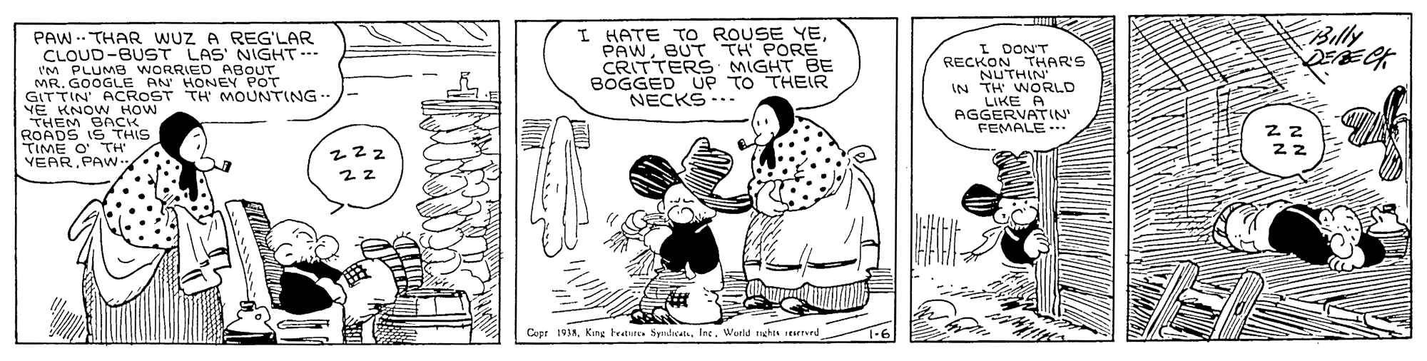 Line art OCR: Billy I HATE TO ROUSE YEBUT TH PORE CRITTERS MIGHT BE BOGGED UP TO THEIR NECKS ..- PAW .. THAR WUZ A REG'LAR CLOUD-BUST LAS NIGHT I'M PLUMB WORRIED ABOUT MR. GOOGLE AN HONEN POT GITTIN ACROST TH MOUNTING YE KNOW HOW THEM BACK ROADS IS THIS TIME O' TH' VEARPAW I DON'T RECKON THAR'S NUTHIN IN TH WORLD LIKE A AGGERVATIN" FEMALE.. 222 22 Copt 193AIng. Wutld taghts searrued Billy I HATE TO ROUSE YEBUT TH PORE CRITTERS MIGHT BE BOGGED UP TO THEIR NECKS ..- PAW .. THAR WUZ A REG'LAR CLOUD-BUST LAS NIGHT I'M PLUMB WORRIED ABOUT MR. GOOGLE AN HONEN POT GITTIN ACROST TH MOUNTING YE KNOW HOW THEM BACK ROADS IS THIS TIME O' TH' VEARPAW I DON'T RECKON THAR'S NUTHIN IN TH WORLD LIKE A AGGERVATIN" FEMALE.. 222 22 Copt 193AKing tratures SyndatsIng. Wutld taghts searrued