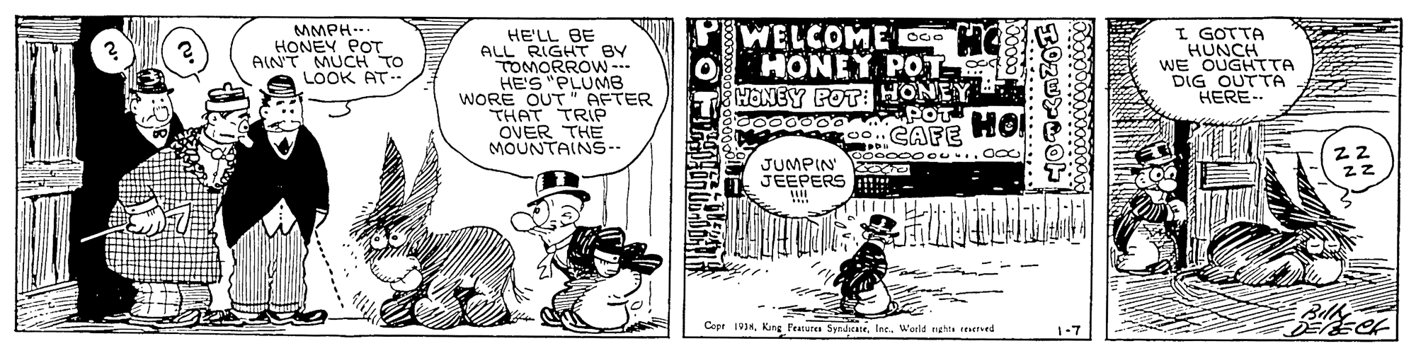 Illustration OCR: MMPH.. HONEY POT AIN'T MUCH TO LOOK AT- HE'LL BE ALL RIGHT BY TOMORROW-- HE'S "PLUMB WORE OUT" AFTER THAT TRIë OVER THE MOUNTAIN5-- PWELCOME C00O HONEY POT HONEY POT: HONEY I GOTTA HUNCH WE OUGHTTA DIG OUTTA HERE- JUMPIN eo0000ou... Oo JEEPERS !!! Copr 191HWorld ng hts eHIved 1-7 MMPH.. HONEY POT AIN'T MUCH TO LOOK AT- HE'LL BE ALL RIGHT BY TOMORROW-- HE'S "PLUMB WORE OUT" AFTER THAT TRIë OVER THE MOUNTAIN5-- PWELCOME C00O HONEY POT HONEY POT: HONEY I GOTTA HUNCH WE OUGHTTA DIG OUTTA HERE- JUMPIN eo0000ou... Oo JEEPERS !!! Copr 191HKang Peatures SrndicateWorld ng hts eHIved 1-7