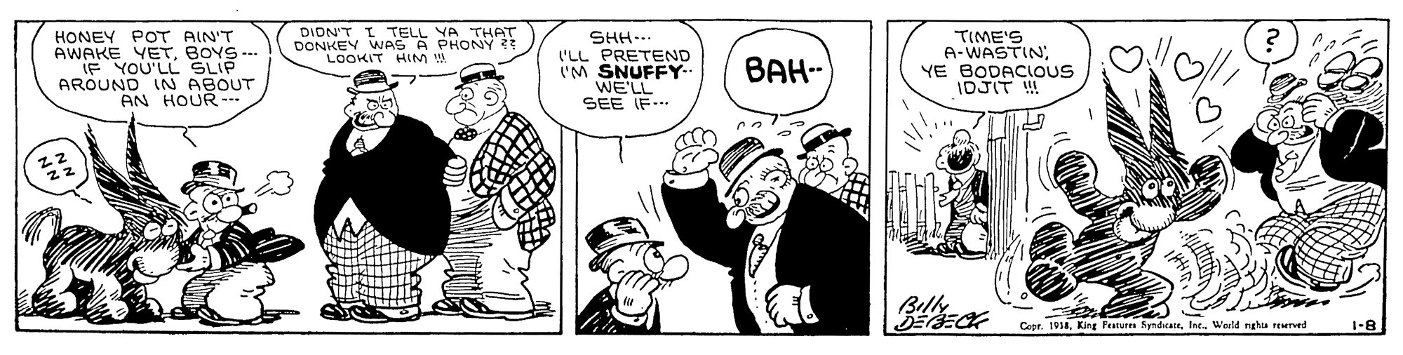Hat OCR: DIDN'T I TELL YA THAT DONKEY WAS A PHONY LOOKIT HIM W HONEY POT AIN'T AWAKE YETBOYS --- IF YOU'LL SLIP AROUND IN ABOUT AN HOUR-- SHH... 'LL PRETEND I'M SNUFFY-. WE'LL SEE IF... TIME'S A-WASTIN; YE BODACIOUS IDJIT !! ???- Bille Copr. 1938Int. World nghta reurved 1-8 DIDN'T I TELL YA THAT DONKEY WAS A PHONY LOOKIT HIM W HONEY POT AIN'T AWAKE YETBOYS --- IF YOU'LL SLIP AROUND IN ABOUT AN HOUR-- SHH... 'LL PRETEND I'M SNUFFY-. WE'LL SEE IF... TIME'S A-WASTIN; YE BODACIOUS IDJIT !! ???- Bille Copr. 1938King Feature SyndcateInt. World nghta reurved 1-8