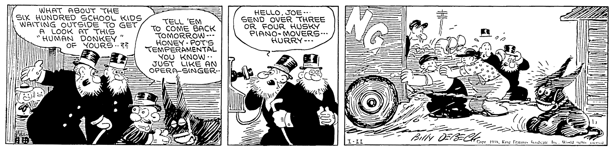 Cartoon OCR: WHAT ABOUT THE SIX HUNDRED SCHOOL KIDS WAITING OUTSIDE TO GET A LOOK AT THIS "HUMAN DONKEY " OF YOURS.?? TELL 'EM TO COME BACK TOMORROW - HONEY: POT'S TEMPERAMENTAL YOU KNOW -. JUST LIKE AN OPERA-SINGER HELLOJOE... SEND OVER THREE OR FOUR HUSKY PIANO- MOVERS. HURRY-. Billy DEBE% Copr 91King Featen icate I Weld nght. WHAT ABOUT THE SIX HUNDRED SCHOOL KIDS WAITING OUTSIDE TO GET A LOOK AT THIS "HUMAN DONKEY " OF YOURS.?? TELL 'EM TO COME BACK TOMORROW - HONEY: POT'S TEMPERAMENTAL YOU KNOW -. JUST LIKE AN OPERA-SINGER HELLOJOE... SEND OVER THREE OR FOUR HUSKY PIANO- MOVERS. HURRY-. Billy DEBE% Copr 91King Featen icate I Weld nght.