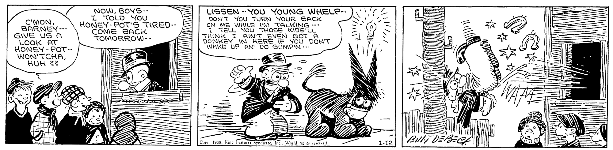 Illustration OCR: NOWBOYS-- I TOLD YOU HONEY POTS TIRED-- COME BACK TOMORROW-- LISSEN - YOU YOUNG WHELP-. DON'T YOU TURN YOUR BACK ON ME WHILE I TELLYOU THOSE KIDS LL C'MONBARNEY-.. GIVE US A AT HONEN -POT. WON'TCHAHUH ?? M TALKING DONKEY IN HERE IF YOu DON'T WAKE UP AN DO SUMP'N.. Copr 1918Ine. Werld nghts tesiersed 1-12 NOWBOYS-- I TOLD YOU HONEY POTS TIRED-- COME BACK TOMORROW-- LISSEN - YOU YOUNG WHELP-. DON'T YOU TURN YOUR BACK ON ME WHILE I TELLYOU THOSE KIDS LL C'MONBARNEY-.. GIVE US A AT HONEN -POT. WON'TCHAHUH ?? M TALKING DONKEY IN HERE IF YOu DON'T WAKE UP AN DO SUMP'N.. Copr 1918King Teatures SyndicateIne. Werld nghts tesiersed 1-12
