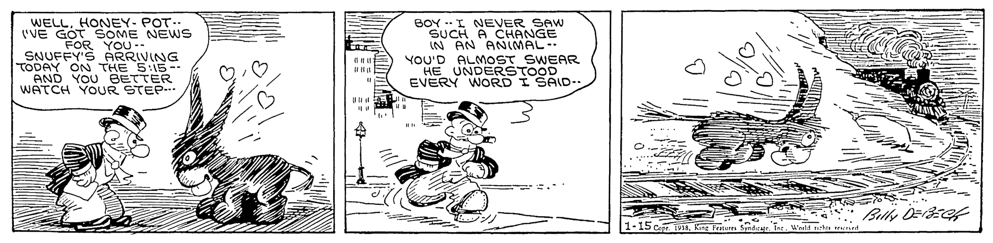 Line art OCR: WELLHONEY- POT.. ('VE GOT SOME NEWS FOR YOU -- SNUFFY'S ARRIVING TODAY ON THE 5:15-- AND YOU BETTER WATCH YOUR STEP. BOY .-I NEVER SAW SUCH A CHANGE IN AN ANIMAL-- YOU'D ALMOST SWEAR HE UNDERSTOOD EVERY WORD I SAID-. IIN '.. 1-15 cepr. 1918Tae. Wold nzhra rd WELLHONEY- POT.. ('VE GOT SOME NEWS FOR YOU -- SNUFFY'S ARRIVING TODAY ON THE 5:15-- AND YOU BETTER WATCH YOUR STEP. BOY .-I NEVER SAW SUCH A CHANGE IN AN ANIMAL-- YOU'D ALMOST SWEAR HE UNDERSTOOD EVERY WORD I SAID-. IIN '.. 1-15 cepr. 1918King Feateres SyndicagrTae. Wold nzhra rd