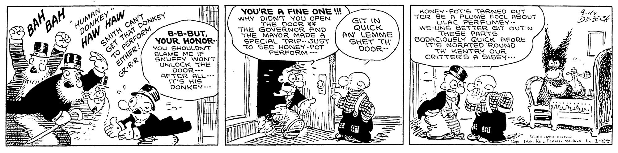 Comic book OCR: HUMAN DONKEY * SMITH CANty GET THAT DONKEY TO PERFORM EITHER! GR-RR BAH YOU'RE A FINE ONE !! WHY DIDN'T YOU OPEN HAW HAW B-B-BUTYOUR HONOR- You SHOULDN'T BLAME ME IF SNUFFY VWON'T UNLOCK THE DOOR --- AFTER ALL... IT'S HIS DONKEY-.. THE DOOR 33 THE GOVERNOR AND THE MAYOR MADE A SPECIAL TRIP..JUST TO SEE HONEY POT GIT IN QUICK AN' LEMME SHET TH' DOOR-- HONEY- POT'S TARNED OUT TER BE A PLUMB FOOL ABOUT LILAC PERFUMEY.. WE UNS BETTER GIT OUT'N PERFORM --- THESE PARTS BODACIOUSLY QUICK AFORE IT'S NORATED 'ROUND TH KENTRY OUR CRITTER'SA SISSY.. tig Wettd i Hd IVahKs leatu yndat 1-2+ HUMAN DONKEY * SMITH CANty GET THAT DONKEY TO PERFORM EITHER! GR-RR BAH YOU'RE A FINE ONE !! WHY DIDN'T YOU OPEN HAW HAW B-B-BUTYOUR HONOR- You SHOULDN'T BLAME ME IF SNUFFY VWON'T UNLOCK THE DOOR --- AFTER ALL... IT'S HIS DONKEY-.. THE DOOR 33 THE GOVERNOR AND THE MAYOR MADE A SPECIAL TRIP..JUST TO SEE HONEY POT GIT IN QUICK AN' LEMME SHET TH' DOOR-- HONEY- POT'S TARNED OUT TER BE A PLUMB FOOL ABOUT LILAC PERFUMEY.. WE UNS BETTER GIT OUT'N PERFORM --- THESE PARTS BODACIOUSLY QUICK AFORE IT'S NORATED 'ROUND TH KENTRY OUR CRITTER'SA SISSY.. tig Wettd i Hd IVahKs leatu yndat 1-2+