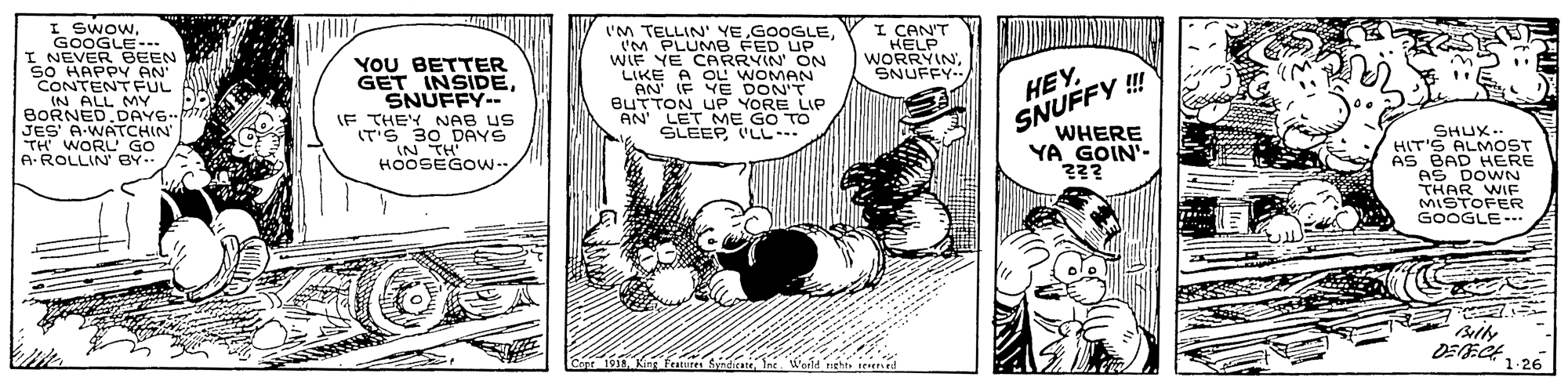 Parallel OCR: I SwowGOOGLE--. I NEVER BEEN SO HAPPY AN CONTENTFUL IN ALL MY BORNED.DAYS JES' A-WATCHIN TH WORL' GO A-ROLLIN BY-- I CAN'T HELP WORRYINSNUFFY.. YOU BETTER GET INSIDESNUFFY-- IF THEY NAB US IT'S 30 DAYS IN TH' HOOSEGO.. ('M TELLIN' YEIM PLUMB FED UP WIF YE CARRYIN' ON LIKE A OL WOMAN AN' IF YE DON'T BUTTON UP YORE LIP AN' LET ME GO TO SLEEP LL.. HEYSNUFFY ! WHERE YA GOIN'- ??? SHUX.. HIT'S ALMOST AS BAD HERE AS DOWN THAR WIF MISTOFER GOOGLE- ? DEECK 1.26 1 Kint fatur SyndirateInt Woild rtht n ed I SwowGOOGLE--. I NEVER BEEN SO HAPPY AN CONTENTFUL IN ALL MY BORNED.DAYS JES' A-WATCHIN TH WORL' GO A-ROLLIN BY-- I CAN'T HELP WORRYINSNUFFY.. YOU BETTER GET INSIDESNUFFY-- IF THEY NAB US IT'S 30 DAYS IN TH' HOOSEGO.. ('M TELLIN' YEIM PLUMB FED UP WIF YE CARRYIN' ON LIKE A OL WOMAN AN' IF YE DON'T BUTTON UP YORE LIP AN' LET ME GO TO SLEEP LL.. HEYSNUFFY ! WHERE YA GOIN'- ??? SHUX.. HIT'S ALMOST AS BAD HERE AS DOWN THAR WIF MISTOFER GOOGLE- ? DEECK 1.26 1 Kint fatur SyndirateInt Woild rtht n ed