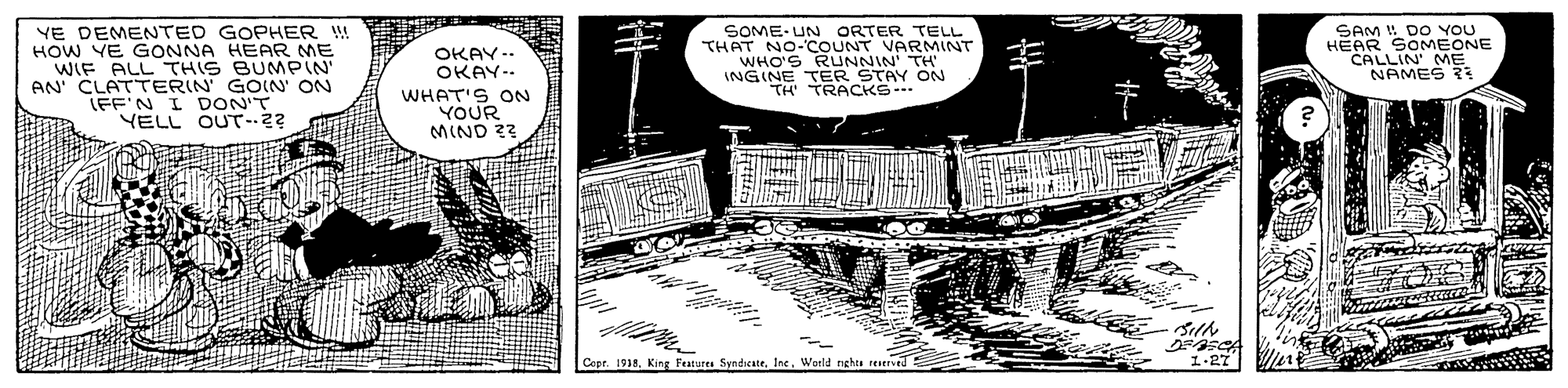 Design OCR: YE DEMENTED GOPHER ! HOW YE GONNA HEAR ME WIF ALL THIS BUMPIN AN CLATTERIN GOIN ON LEF'N I DON'T YELL OUT-.2? SOME-UN ORTER TELL THAT NO-COUNT VARMINT WHO'S INGINE TERNR ON TH' TRACKS- SAM DO YOU HEAR SOMEONE CALLIN' ME NAMES R OKAY-. OKAY-- WHAT'S ON YOUR MIND 22 Copr. 1918World nghts reerVed ?-27 YE DEMENTED GOPHER ! HOW YE GONNA HEAR ME WIF ALL THIS BUMPIN AN CLATTERIN GOIN ON LEF'N I DON'T YELL OUT-.2? SOME-UN ORTER TELL THAT NO-COUNT VARMINT WHO'S INGINE TERNR ON TH' TRACKS- SAM DO YOU HEAR SOMEONE CALLIN' ME NAMES R OKAY-. OKAY-- WHAT'S ON YOUR MIND 22 Copr. 1918King Features SyndicateWorld nghts reerVed ? -27