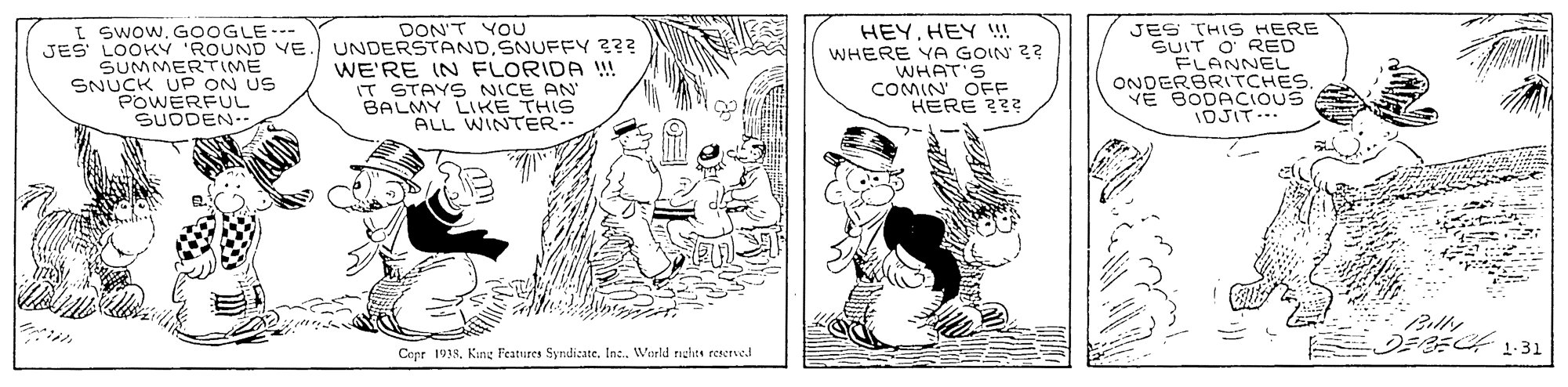 Comic book OCR: I swow. GOOGLE--- JES LOOK 'ROUND VE SUMMERTIME SNUCK UP ON US POWERFUL SUODEN. DON'T YOU UNDERSTANDSNUFFY 23? WE'RE IN FLORIDA !! IT STAYS NICE AN BALMY LIKE THIS ALL WINTER. HEYHEY ! WHERE YA GOIN 2? WHAT'S COMIN' OFE HERE 23? JES THIS HERE SUIT O' RED FLANNEL ONDERBRITCHESVE BODACIOUS 1DJIT Cepr 1938King Features Syndicate. In. World riches eereved I swow. GOOGLE--- JES LOOK 'ROUND VE SUMMERTIME SNUCK UP ON US POWERFUL SUODEN. DON'T YOU UNDERSTANDSNUFFY 23? WE'RE IN FLORIDA !! IT STAYS NICE AN BALMY LIKE THIS ALL WINTER. HEYHEY ! WHERE YA GOIN 2? WHAT'S COMIN' OFE HERE 23? JES THIS HERE SUIT O' RED FLANNEL ONDERBRITCHESVE BODACIOUS 1DJIT Cepr 1938King Features Syndicate. In. World riches eereved