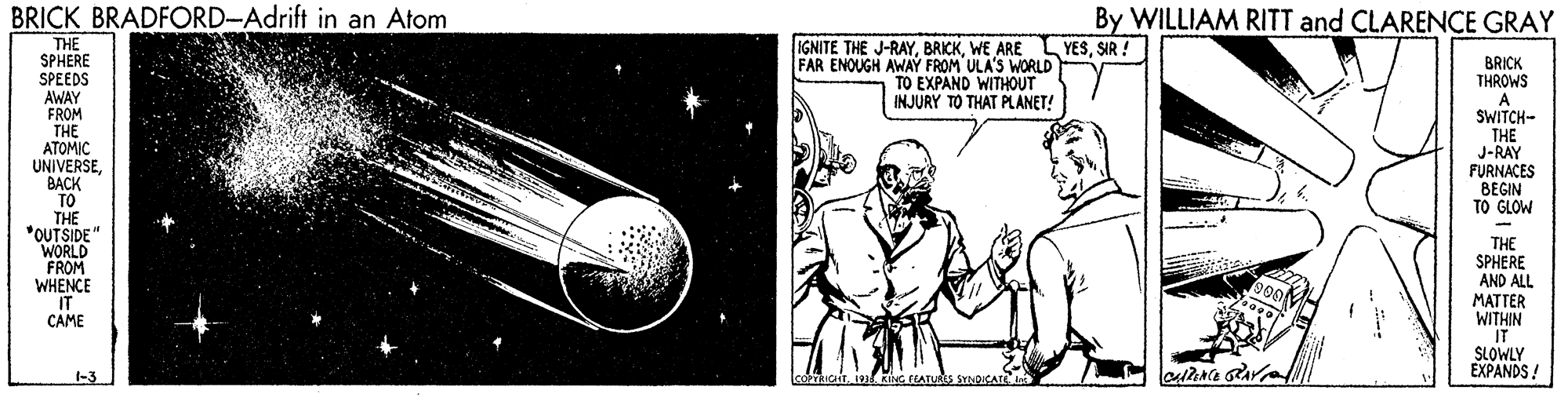 Art OCR: BRICK BRADFORD-Adrift in an Atom By WILLIAM RITT and CLARENCE GRAY YESSIR ! THE SPHERE SPEEDS AWAY FROM THE ATOMIC UNIVERSEBACK TO THE *OUTSIDE" WORLD FROM WHENCE IT CAME IGNITE THE J-RAYWE ARE FAR ENOUGH AWAY FROM ULA'S WORLD TO EXPAND WITHOUT INJURY TO THAT PLANET! BRICK THROWS A SWITCH- THE J-RAY FURNACES BEGIN TO GLOW THE SPHERE AND ALL MATTER WITHIN IT SLOWLY EXPANDS! 990 1-3 LooTRIcT1 RiNG FEATURES SmOIKATE A BRICK BRADFORD-Adrift in an Atom By WILLIAM RITT and CLARENCE GRAY YESSIR ! THE SPHERE SPEEDS AWAY FROM THE ATOMIC UNIVERSEBACK TO THE *OUTSIDE" WORLD FROM WHENCE IT CAME IGNITE THE J-RAYWE ARE FAR ENOUGH AWAY FROM ULA'S WORLD TO EXPAND WITHOUT INJURY TO THAT PLANET! BRICK THROWS A SWITCH- THE J-RAY FURNACES BEGIN TO GLOW THE SPHERE AND ALL MATTER WITHIN IT SLOWLY EXPANDS! 990 1-3 LooTRIcT1 RiNG FEATURES SmOIKATE A