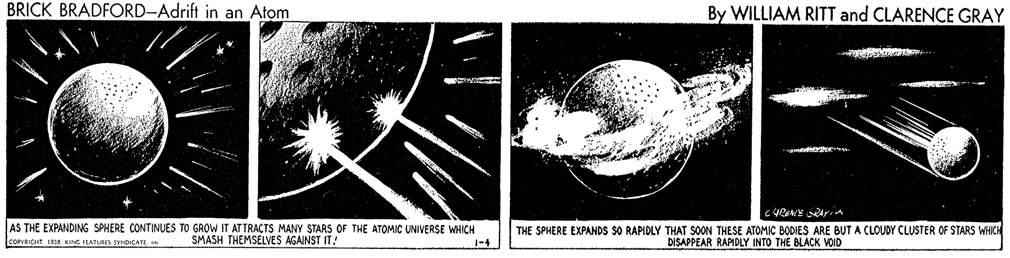 Monochrome OCR: BRICK BRADFORD-Adrift in an Atom By WILLIAM RITT and CLARENCE GRAY AS THE EXPANDING SPHERE CONTINUES TO GROW IT AT TRACTS MANY STARS OF THE ATOMIC UNIVERSE WHICH SMASH THEMSELVES AGAINST IT! THE SPHERE EXPANDS SO RAPIDLY THAT SOON THESE ATOMIC BODIES ARE BUTA CLOUDY CLUSTER OF STARS WHICH DISAPPEAR RAPIDLY INTO THE BLACK VOID COPRICHT. 1938 KING FEATURES SVNDICATI. BRICK BRADFORD-Adrift in an Atom By WILLIAM RITT and CLARENCE GRAY AS THE EXPANDING SPHERE CONTINUES TO GROW IT AT TRACTS MANY STARS OF THE ATOMIC UNIVERSE WHICH SMASH THEMSELVES AGAINST IT! THE SPHERE EXPANDS SO RAPIDLY THAT SOON THESE ATOMIC BODIES ARE BUTA CLOUDY CLUSTER OF STARS WHICH DISAPPEAR RAPIDLY INTO THE BLACK VOID COPRICHT. 1938 KING FEATURES SVNDICATI.