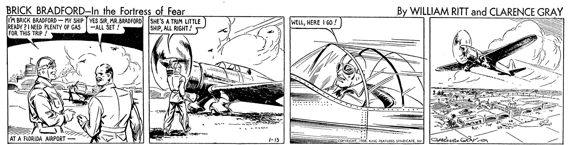 Line art OCR: BRICK BRADFORD-In the Fortress of Fear I'M BRICK BRADFORD-MY SHIP T YES SIRMR.BRADFORD SHE'S A TRIM LITTLE READY ?I NEED PLENTY OF GAS FOR THIS TRIP !- By WILLIAM RITT and CLARENCE GRAY WELLHERE I GO ! -ALL SET ! SHIPALL RIGHT! .. AT A FLORIDA AIRPORT - 1-13 PYRICHT. 1938 KING FEATURES SYNDICATEInc BRICK BRADFORD-In the Fortress of Fear I'M BRICK BRADFORD-MY SHIP T YES SIRMR.BRADFORD SHE'S A TRIM LITTLE READY ?I NEED PLENTY OF GAS FOR THIS TRIP !- By WILLIAM RITT and CLARENCE GRAY WELLHERE I GO ! -ALL SET ! SHIPALL RIGHT! .. AT A FLORIDA AIRPORT - 1-13 PYRICHT. 1938 KING FEATURES SYNDICATE