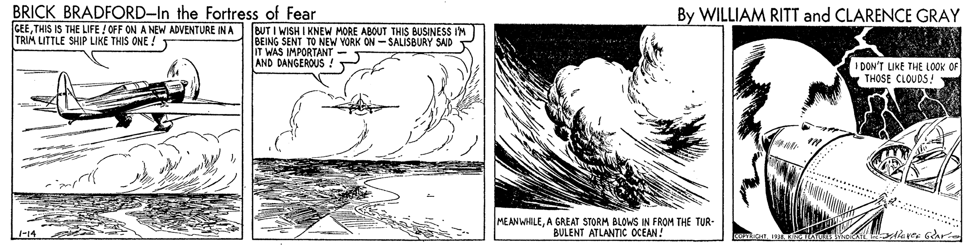 Monochrome OCR: BRICK BRADFORD-In the Fortress of Fear GEETHIS IS THE LIFE ! OFF ON A NEW ADVENTURE IN A BUT I WISH I KNEW MORE ABOUT THIS BUSINESS I'M TRIM LITTLE SHIP LIKE THIS ONE ! By WILLIAM RITT and CLARENCE GRAY BEING SENT TO NEW YORK ON - SALISBURY SAD IT WAS IMPORTANT AND DANGEROUS ! I DON'T LIKE THE LOOK THOSE CLOUDS! MEANWHILEA GREAT STORM BLOWS IN FROM THE TUR- BULENT ATLANTIC OCEAN! leves Glari -14 BRICK BRADFORD-In the Fortress of Fear GEETHIS IS THE LIFE ! OFF ON A NEW ADVENTURE IN A BUT I WISH I KNEW MORE ABOUT THIS BUSINESS I'M TRIM LITTLE SHIP LIKE THIS ONE ! By WILLIAM RITT and CLARENCE GRAY BEING SENT TO NEW YORK ON - SALISBURY SAD IT WAS IMPORTANT AND DANGEROUS ! I DON'T LIKE THE LOOK THOSE CLOUDS! MEANWHILEA GREAT STORM BLOWS IN FROM THE TUR- BULENT ATLANTIC OCEAN! leves Glari -14
