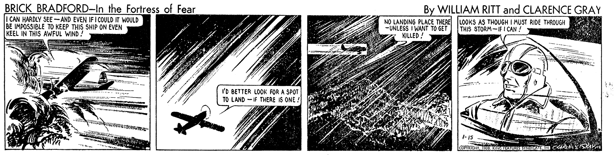 Drawing OCR: BRICK BRADFORD-In the Fortress of Fear I CAN HARDLY SEE -AND EVEN IFI COULD IT WOULD BE IMPOSSIBLE TO KEEP THIS SHIP ON EVEN KEEL IN THIS AWFUL WIND! By WILLIAM RITT and CLARENCE GRAY NO LANDING PLACE THERE LOOKS AS THOUGH I MUST RIDE THROUGH -UNLESS I WANT TO GET KILLED ! THIS STORM-IF I CAN ASTAP 'O BETTER LOOK FOR A SPOT TO LAND - IF THERE IS ONE. 1-15 BRICK BRADFORD-In the Fortress of Fear I CAN HARDLY SEE -AND EVEN IFI COULD IT WOULD BE IMPOSSIBLE TO KEEP THIS SHIP ON EVEN KEEL IN THIS AWFUL WIND! By WILLIAM RITT and CLARENCE GRAY NO LANDING PLACE THERE LOOKS AS THOUGH I MUST RIDE THROUGH -UNLESS I WANT TO GET KILLED ! THIS STORM-IF I CAN ASTAP 'O BETTER LOOK FOR A SPOT TO LAND - IF THERE IS ONE. 1-15