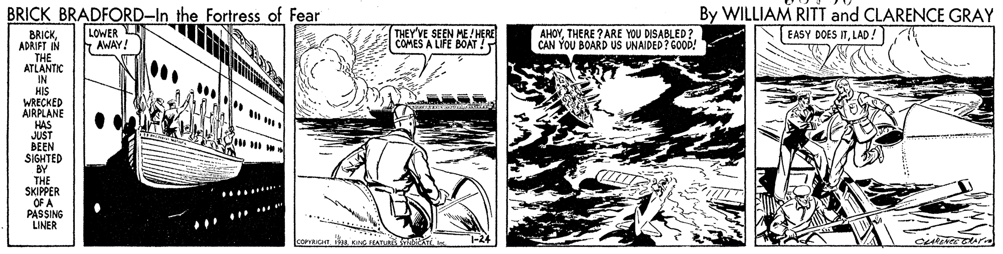 Black-and-white OCR: BRICK BRADFORD-In the Fortress of Fear By WILLIAM RITT and CLARENCE GRAY LOWER AWAY! THEY'VE SEEN ME! HERE COMES A LIFE BOAT ! AHOYTHERE ? ARE YOU DISABLED? CAN YOU BOARD US UNAIDED? GOOD! EASY DOES ITLAD! BRICKADRIFT IN THE ATLANTIC IN HIS WRECKED AIRPLANE HAS JUST BEEN SIGHTED BY THE SKIPPER OF A PASSING LINER COPYRICHT 1 KIG FEATURE iTEI 1-24 BRICK BRADFORD-In the Fortress of Fear By WILLIAM RITT and CLARENCE GRAY LOWER AWAY! THEY'VE SEEN ME! HERE COMES A LIFE BOAT ! AHOYTHERE ? ARE YOU DISABLED? CAN YOU BOARD US UNAIDED? GOOD! EASY DOES ITLAD! BRICKADRIFT IN THE ATLANTIC IN HIS WRECKED AIRPLANE HAS JUST BEEN SIGHTED BY THE SKIPPER OF A PASSING LINER COPYRICHT 1 KIG FEATURE iTEI 1-24