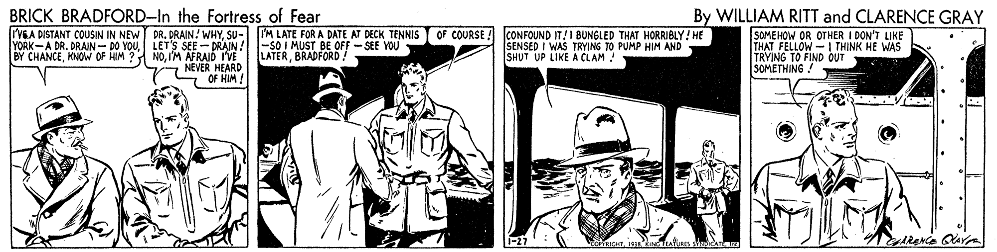 Art OCR: BRICK BRADFORD-In the Fortress of Fear By WILLIAM RITT and CLARENCE GRAY SOMEHOW OR OTHER I DON'T LIKE THAT FELLOW- | THINK HE WAS TRYING TO FIND OUT SOMETHING ! I'VGA DISTANT COUSIN IN NEW DR. DRAIN! WHYSU- IM LATE FOR A DATE AT DECK TENNIS YORK-A DR. DRAIN- DO YOULET'S SEE - DRAIN! BY CHANCEIM AFRAID I'VE -SO I MUST BE OFF - SEE YOU LATERBRADFORD! OF COURSE ! CONFOUND IT!I BUNGLED THAT HORRIBLY! HE SENSED I WAS TRYING TO PUMP HIM AND SHUT UP LIKE A CLAM ! NEVER HEARD OF HIM! edRENCE GAYA EAYLRES ICATE BRICK BRADFORD-In the Fortress of Fear By WILLIAM RITT and CLARENCE GRAY SOMEHOW OR OTHER I DON'T LIKE THAT FELLOW- | THINK HE WAS TRYING TO FIND OUT SOMETHING ! I'VGA DISTANT COUSIN IN NEW DR. DRAIN! WHYSU- IM LATE FOR A DATE AT DECK TENNIS YORK-A DR. DRAIN- DO YOULET'S SEE - DRAIN! BY CHANCEKNOW OF HIM ? NOIM AFRAID I'VE -SO I MUST BE OFF - SEE YOU LATERBRADFORD! OF COURSE ! CONFOUND IT!I BUNGLED THAT HORRIBLY! HE SENSED I WAS TRYING TO PUMP HIM AND SHUT UP LIKE A CLAM ! NEVER HEARD OF HIM! edRENCE GAYA EAYLRES ICATE