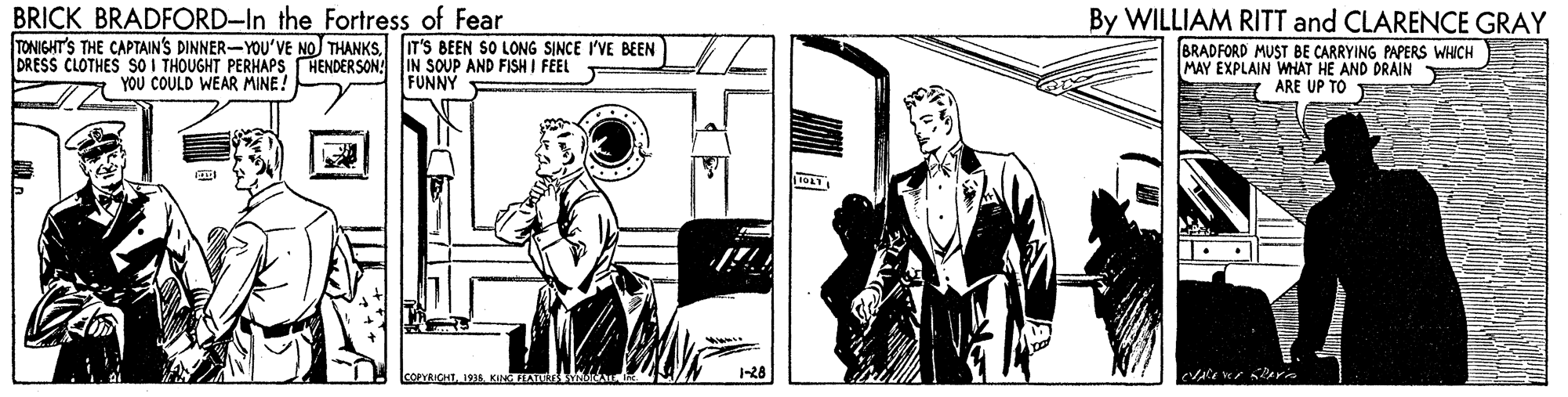 Line OCR: BRICK BRADFORD-In the Fortress of Fear TONIGHT'S THE CAPTAIN'S DINNER-YOU'VE NOJ THANKSIT'S BEEN SO LONG SINCE I'VE BEEN DRESS CLOTHES SO I THOUGHT PERHAPS HENDERSON! IN SOUP AND FISH I FEEL By WILLIAM RITT and CLARENCE GRAY BRADFORD MUST BE CARRYING PAPERS WHICH MAY EXPLAIN WHAT HE AND DRAIN T ARE UP TO YOU COULD WEAR MINE! FUNNY 3 KINTA -28 BRICK BRADFORD-In the Fortress of Fear TONIGHT'S THE CAPTAIN'S DINNER-YOU'VE NOJ THANKSIT'S BEEN SO LONG SINCE I'VE BEEN DRESS CLOTHES SO I THOUGHT PERHAPS HENDERSON! IN SOUP AND FISH I FEEL By WILLIAM RITT and CLARENCE GRAY BRADFORD MUST BE CARRYING PAPERS WHICH MAY EXPLAIN WHAT HE AND DRAIN T ARE UP TO YOU COULD WEAR MINE! FUNNY 3 KINTA -28