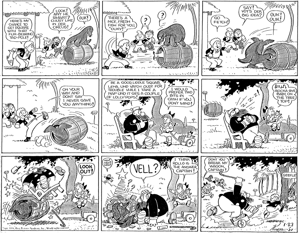 Style OCR: AINT HE SMART? CHUST LIKE IN DER CIRCUS! LOOK! N 14 OUK! SAY! VOT'S DER BIG IDEA? OUK! OUK! HERES MY CHANCE TO GET SQUARE WITH THAT FUR-BEARING TAD-POLE! THERE'S A NICEFRESH FISH FOR YOU"OUKY!" GO FETCH! ON YOUR WAY AND DON'T SAY I NEVER GAVE YOU ANYTHING! BE A GOODUND VATCH OUDT FOR TROUBLE VHILE I TÄKE A NAP UND IT GIFS A COUPLE OF LOLLY POPS! ROCKA-BYE) BABYON THE TREE) TOP! BITS IN CASH IE YOU DON'T MIND! ..... I THINK ROLLO IS THE ANSWER ?????IN ! DONT YOU BREAK MY WAGONCAPTAIN! HEH! LOOK OUT! VELL? GEEFLE! pr. 191NWerld rights FONrved ....... AINT HE SMART? CHUST LIKE IN DER CIRCUS! LOOK! N 14 OUK! SAY! VOT'S DER BIG IDEA? OUK! OUK! HERES MY CHANCE TO GET SQUARE WITH THAT FUR-BEARING TAD-POLE! THERE'S A NICEFRESH FISH FOR YOU"OUKY!" GO FETCH! ON YOUR WAY AND DON'T SAY I NEVER GAVE YOU ANYTHING! BE A GOODLIDDLE SQUABUND VATCH OUDT FOR TROUBLE VHILE I TÄKE A NAP UND IT GIFS A COUPLE OF LOLLY POPS! ROCKA-BYE) BABYON THE TREE) TOP! BITS IN CASH IE YOU DON'T MIND! ..... I THINK ROLLO IS THE ANSWER ?????IN ! DONT YOU BREAK MY WAGONCAPTAIN! HEH! LOOK OUT! VELL? GEEFLE! pr. 191NKme Petur yndicateWerld rights FONrved .......