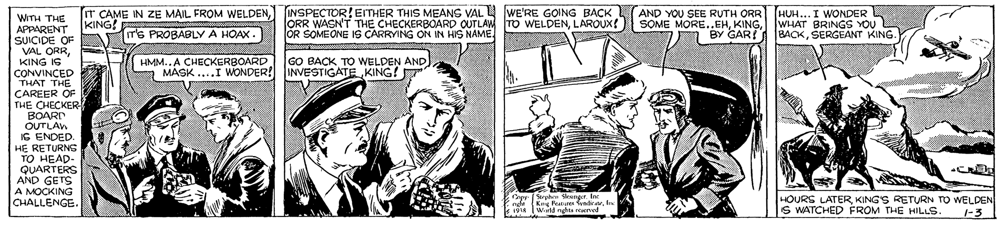 Illustration OCR: INSPECTOR!EITHER THIS MEANS VAL L WE'RE GOING BACK ORR WASN'T THE CHECKERBOARD OUTLAW TO WELDENLAROUX! OR SOMEONE IS CARRYING ON IN HIS NAME. AND YOU SEE RUTH ORR (HUH... I WONDER SOME MORE..EHWHAT BRINGS YOU BACKSERGEANT KING. IT CAME IN ZE MAIL FROM WELDENWITH THE APPARENT KING! SUICIDE OF VAL ORRKING IS CONVINCED THAT THE CAREER OF THE CHECKER IT'S PROBABLY A HOAX. BY GAR! HMM..A CHECKERBOARD MASK ...I WONDER! INVESTIGATE KING! GO BACK TO WELDEN AND BOARD OUTLAW IS ENDED. HE RETURNS TO HEAD- QUARTERS AND GETS A MOCKING CHALLENGE. HOURS LATERKING'S RETURN TO WELDEN S WATCHED FROM THE HILLS. 1-3 INSPECTOR!EITHER THIS MEANS VAL L WE'RE GOING BACK ORR WASN'T THE CHECKERBOARD OUTLAW TO WELDENLAROUX! OR SOMEONE IS CARRYING ON IN HIS NAME. AND YOU SEE RUTH ORR (HUH... I WONDER SOME MORE..EHWHAT BRINGS YOU BACKSERGEANT KING. IT CAME IN ZE MAIL FROM WELDENWITH THE APPARENT KING! SUICIDE OF VAL ORRKING IS CONVINCED THAT THE CAREER OF THE CHECKER IT'S PROBABLY A HOAX. BY GAR! HMM..A CHECKERBOARD MASK ...I WONDER! INVESTIGATE KING! GO BACK TO WELDEN AND BOARD OUTLAW IS ENDED. HE RETURNS TO HEAD- QUARTERS AND GETS A MOCKING CHALLENGE. HOURS LATERKING'S RETURN TO WELDEN S WATCHED FROM THE HILLS. 1-3
