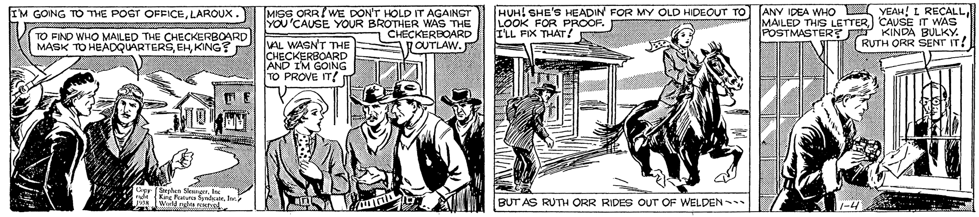 Newspaper OCR: MISS ORR! WE DON'T HOLD IT AGAINST YOU'CAUSE YOUR BROTHER WAS THE CHECKERBOARD OUTLAW. HUH! SHE'S HEADIN FOR MY OLD HIDEOUT TO LOOK FOR PROOF. I'LL FIX THAT ! (ANY IDEA WHO L YEAH! L RECALL) CAUSE IT WAS POSTMASTER? KINDA BULKY. RUTH ORR SENT IT! IM GOING TD THE POST OFFICELAROUX. TO FIND WHO MAILED THE CHECKERBOARD MASK TO HEADQUARTERSKING? VAL WASN'T THE CHECKERBOARD AND I'M GOING TO PROVE IT! Stephen SlenngerIes King Peatures SyndkateJor Wuld nghes restiel BUT AS RUTH ORR RIDES OUT OF WELDEN 1-4 MISS ORR! WE DON'T HOLD IT AGAINST YOU'CAUSE YOUR BROTHER WAS THE CHECKERBOARD OUTLAW. HUH! SHE'S HEADIN FOR MY OLD HIDEOUT TO LOOK FOR PROOF. I'LL FIX THAT ! (ANY IDEA WHO L YEAH! L RECALLMAILED THIS LETTER) CAUSE IT WAS POSTMASTER? KINDA BULKY. RUTH ORR SENT IT! IM GOING TD THE POST OFFICELAROUX. TO FIND WHO MAILED THE CHECKERBOARD MASK TO HEADQUARTERSKING? VAL WASN'T THE CHECKERBOARD AND I'M GOING TO PROVE IT! Stephen SlenngerIes King Peatures SyndkateJor Wuld nghes restiel BUT AS RUTH ORR RIDES OUT OF WELDEN 1-4