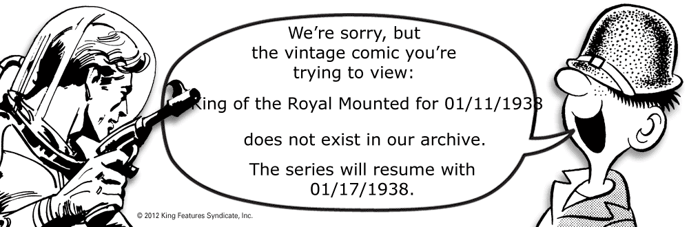 Oval OCR: We're sorrybut the vintage comic you're trying to view: Ring of the Royal Mounted for 01/11/1933 does not exist in our archive. The series will resume with 01/17/1938. © 2012 King Features SyndicateInc. We're sorrybut the vintage comic you're trying to view: Ring of the Royal Mounted for 01/11/1933 does not exist in our archive. The series will resume with 01/17/1938. © 2012 King Features Syndicate
