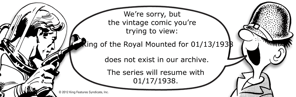 Oval OCR: We're sorrybut the vintage comic you're trying to view: Ring of the Royal Mounted for 01/13/1933 does not exist in our archive. The series will resume with 01/17/1938. © 2012 King Features SyndicateInc. We're sorrybut the vintage comic you're trying to view: Ring of the Royal Mounted for 01/13/1933 does not exist in our archive. The series will resume with 01/17/1938. © 2012 King Features Syndicate
