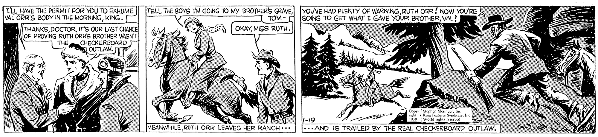 Fictional character OCR: ILL HAVE THE PERMIT FOR YOU TO EXHUME VAL ORR'S BODY IN THE MORNINGKING. TELL THE BOYS IM GOING TO MY BROTHERS GRAVERUTH ORR! NOW YOU'RE TOM - A GONG TO GET WHAT I GAVE YOUR BROTHERVAL! OKAYMISS RUTH. THANKSIT'S OUR LAST CHANCE OF PROVING RUTH ORR'S BROTHER WISN'T THE CHECKERBOARD OUTLAW. T Copy Stechcn Sleuner In usde (Kng Featurca SyrdaateIn 1938 World nghts reserved MEANWHILERUTH ORR LEAVES HER RANCH... -19 ... AND IS TRAILED BY THE REAL CHECKERBOARD OUTLAW. ILL HAVE THE PERMIT FOR YOU TO EXHUME VAL ORR'S BODY IN THE MORNINGKING. TELL THE BOYS IM GOING TO MY BROTHERS GRAVEYOUVE HAD PLENTY OF WARNINGRUTH ORR! NOW YOU'RE TOM - A GONG TO GET WHAT I GAVE YOUR BROTHERVAL! OKAYMISS RUTH. THANKSIT'S OUR LAST CHANCE OF PROVING RUTH ORR'S BROTHER WISN'T THE CHECKERBOARD OUTLAW. T Copy Stechcn Sleuner In usde (Kng Featurca SyrdaateIn 1938 World nghts reserved MEANWHILERUTH ORR LEAVES HER RANCH... -19 ... AND IS TRAILED BY THE REAL CHECKERBOARD OUTLAW.