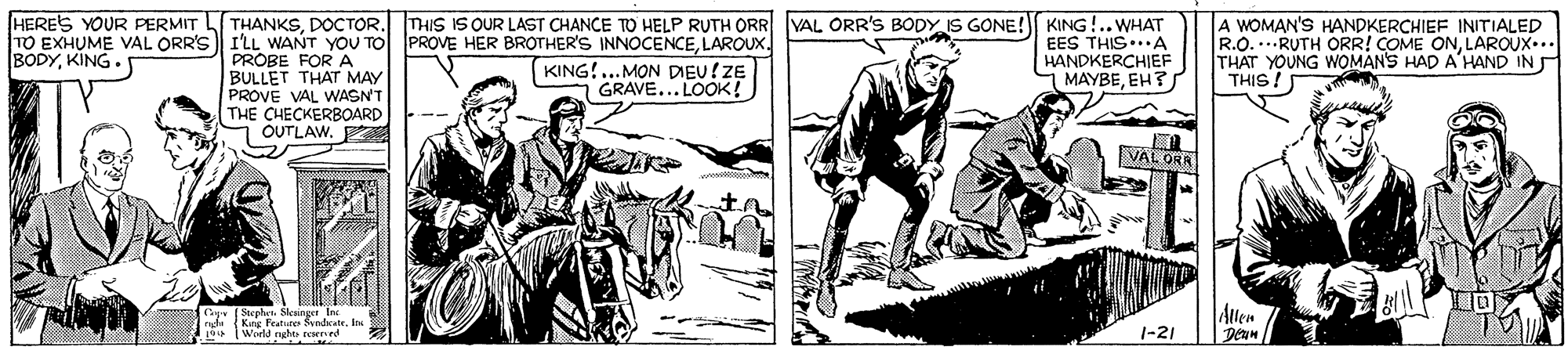 Art OCR: HERES YOUR PERMIT TO EXHUME VAL ORR'S I'LL WANT YOU TO PROVE HER BROTHER'S INNOCENCELAROUX. BODYKING. THANKSDOCTOR. THIS IS OUR LAST CHANCE TO HELP RUTH ORR VAL ORR'S BODY IS GONE! KING!.. WHAT EES THIS...A HANDKERCHIEF MAYBEEH? A WOMAN'S HANDKERCHIEF INITIALED R.O...RUTH ORR! COME ONLAROUX... THAT YOUNG WOMANS HAD A'HAND IN THIS! PROBE FOR A BULLET THAT MAY PROVE VAL WASNT THE CHECKERBOARD OUTLAW. KING!...MON DIEU!ZE GRAVE... LOOK! VAL ORA Cy. (Stephen. Sleainger In nh (Kng Feature Sendcate. In | Wield nght tcsered Allen Deam 1-21 HERES YOUR PERMIT TO EXHUME VAL ORR'S I'LL WANT YOU TO PROVE HER BROTHER'S INNOCENCELAROUX. BODYKING. THANKSDOCTOR. THIS IS OUR LAST CHANCE TO HELP RUTH ORR VAL ORR'S BODY IS GONE! KING!.. WHAT EES THIS...A HANDKERCHIEF MAYBEEH? A WOMAN'S HANDKERCHIEF INITIALED R.O...RUTH ORR! COME ONLAROUX... THAT YOUNG WOMANS HAD A'HAND IN THIS! PROBE FOR A BULLET THAT MAY PROVE VAL WASNT THE CHECKERBOARD OUTLAW. KING!...MON DIEU!ZE GRAVE... LOOK! VAL ORA Cy. (Stephen. Sleainger In nh (Kng Feature Sendcate. In | Wield nght tcsered Allen Deam 1-21