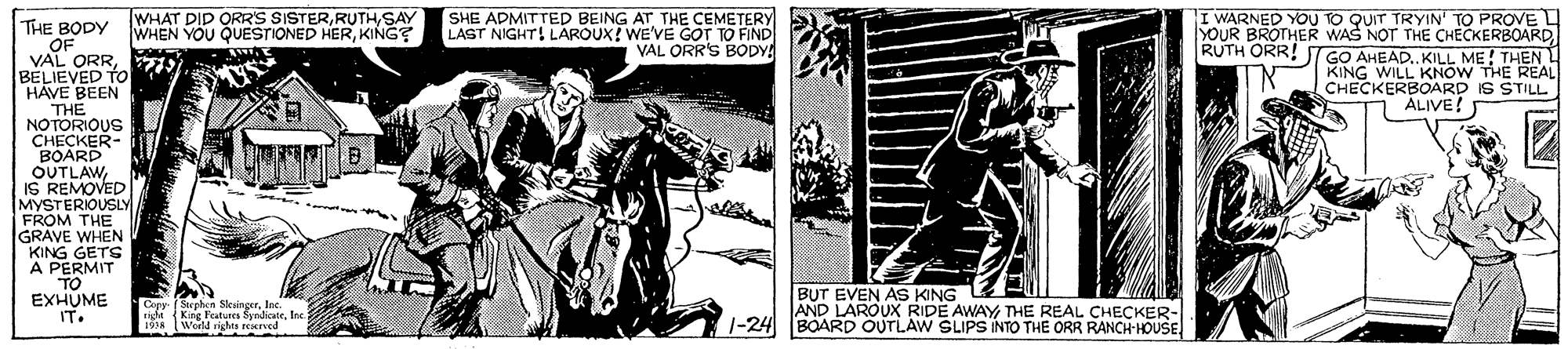 Art OCR: TWHAT DID ORR'S SISTERSAY WHEN YOU QUESTIONED HERKING? SHE ADMITTED BEING AT THE CEMETERY LAST NIGHT! LAROUX! WE'VE GOT TO FIND VAL ORR'S BODY THE BODY OF VAL ORRBELIEVED TO I WARNED YOU TO QUIT TRYIN' TO PROVE L YOUR BROTHER WAS NOT THE CHECKERBOARD RUTH ORR! GO AHEAD.KILL ME! THEN KING WILL KNOW THE REAL CHECKERBOARD IS STILL ALIVE! HAVE BEEN THE NOTORIOUS CHECKER- BOARD OUTLAWIS REMOVED MYSTERIOUSLY GRAVE WHEN KING GETS A PERMIT TO EXHUME Copy ( Stepben SlkaingerIne. riga (King Featunes SyndicateInc. 19 World rights scrved BUT EVEN AS KING AND LAROUX RIDE AWAYTHE REAL CHECKER- IT. 1-24 BOARD OUTLAW SLIPS INTO THE ORR RANCH HOUSE TWHAT DID ORR'S SISTERSAY WHEN YOU QUESTIONED HERKING? SHE ADMITTED BEING AT THE CEMETERY LAST NIGHT! LAROUX! WE'VE GOT TO FIND VAL ORR'S BODY THE BODY OF VAL ORRBELIEVED TO I WARNED YOU TO QUIT TRYIN' TO PROVE L YOUR BROTHER WAS NOT THE CHECKERBOARD RUTH ORR! GO AHEAD.KILL ME! THEN KING WILL KNOW THE REAL CHECKERBOARD IS STILL ALIVE! HAVE BEEN THE NOTORIOUS CHECKER- BOARD OUTLAWIS REMOVED MYSTERIOUSLY GRAVE WHEN KING GETS A PERMIT TO EXHUME Copy ( Stepben SlkaingerIne. riga (King Featunes SyndicateInc. 19 World rights scrved BUT EVEN AS KING AND LAROUX RIDE AWAYTHE REAL CHECKER- IT. 1-24 BOARD OUTLAW SLIPS INTO THE ORR RANCH HOUSE