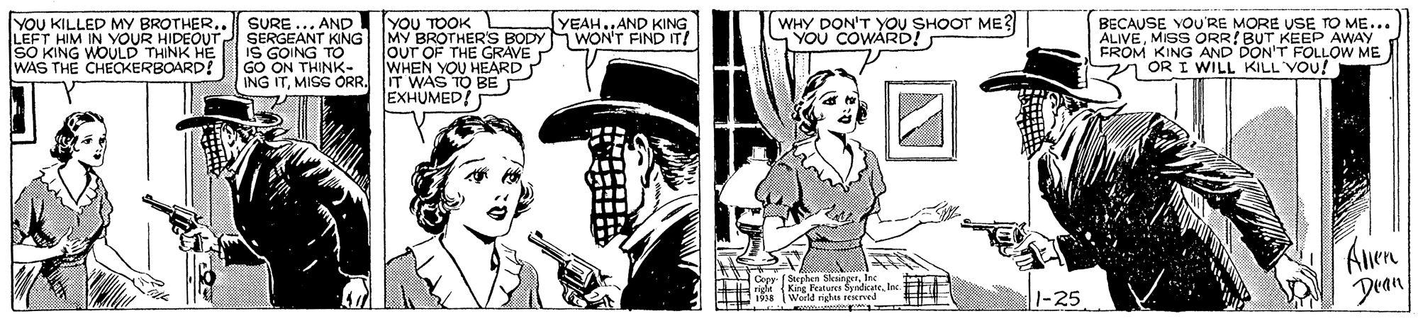 Fictional character OCR: YOU KILLED MY BROTHER. LEFT HIM IN YOUR HIDEOUT SO KING WOULD THINK HE WAS THE CHECKERBOARD! SURE ... AND SERGEANT KING IS GOING TO GO ON THINK- ING ITMISS ORR. IT WAS TO BE YOU TOOK L MY BROTHER'S BODY WON'T FIND IT! OuT OF THE GRAVE WHEN YOU HEARD WHY DON'T YOU SHOOT ME? YOU COWÁRD! YEAH..AND KING BECAUSE VOU'RE MORE USE TO ME... ALIVEMISS ORR! BUT KEEP AWAY FROM KING AND DON'T FOLLOW ME y OR I WILL KILL VOu! EXHUMED! Aen Dean D Eine Fratucce SidicateInc 1 Werld rights 1cstrved E 1-25 YOU KILLED MY BROTHER. LEFT HIM IN YOUR HIDEOUT SO KING WOULD THINK HE WAS THE CHECKERBOARD! SURE ... AND SERGEANT KING IS GOING TO GO ON THINK- ING ITMISS ORR. IT WAS TO BE YOU TOOK L MY BROTHER'S BODY WON'T FIND IT! OuT OF THE GRAVE WHEN YOU HEARD WHY DON'T YOU SHOOT ME? YOU COWÁRD! YEAH..AND KING BECAUSE VOU'RE MORE USE TO ME... ALIVEMISS ORR! BUT KEEP AWAY FROM KING AND DON'T FOLLOW ME y OR I WILL KILL VOu! EXHUMED! Aen Dean D Eine Fratucce SidicateInc 1 Werld rights 1cstrved E 1-25